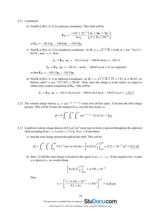 2.11. (continued)
b) Find E at M(1, 6, 5) in cartesian coordinates: This ﬁeld will be:
EM =
−1.63 × 10−6
4πǫ0
ax + 6ay + 5az
[1 + 36 + 25]1.5
or EM = −30.11ax − 180.63ay − 150.53az.
c) Find E at M(1, 6, 5) in cylindrical coordinates: At M, ρ =
√
1 + 36 = 6.08, φ = tan−1(6/1) =
80.54◦, and z = 5. Now
Eρ = EM · aρ = −30.11 cos φ − 180.63 sin φ = −183.12
Eφ = EM · aφ = −30.11(− sin φ) − 180.63 cos φ = 0 (as expected)
so that EM = −183.12aρ − 150.53az.
d) Find E at M(1, 6, 5) in spherical coordinates: At M, r =
√
1 + 36 + 25 = 7.87, φ = 80.54◦ (as
before), and θ = cos−1(5/7.87) = 50.58◦. Now, since the charge is at the origin, we expect to
obtain only a radial component of EM. This will be:
Er = EM · ar = −30.11 sin θ cos φ − 180.63 sin θ sin φ − 150.53 cos θ = −237.1
2.12. The volume charge density ρv = ρ0e−|x|−|y|−|z| exists over all free space. Calculate the total charge
present: This will be 8 times the integral of ρv over the ﬁrst octant, or
Q = 8
∞
0
∞
0
∞
0
ρ0e−x−y−z
dx dy dz = 8ρ0
2.13. A uniform volume charge density of 0.2 µC/m3 (note typo in book) is present throughout the spherical
shell extending from r = 3 cm to r = 5 cm. If ρv = 0 elsewhere:
a) ﬁnd the total charge present throughout the shell: This will be
Q =
2π
0
π
0
.05
.03
0.2 r2
sin θ dr dθ dφ = 4π(0.2)
r3
3
.05
.03
= 8.21 × 10−5
µC = 82.1 pC
b) ﬁnd r1 if half the total charge is located in the region 3 cm < r < r1: If the integral over r in part
a is taken to r1, we would obtain
4π(0.2)
r3
3
r1
.03
= 4.105 × 10−5
Thus
r1 =
3 × 4.105 × 10−5
0.2 × 4π
+ (.03)3
1/3
= 4.24 cm
18
Descargado por mauricio cartagena (rene_cartagena@yahoo.com)
lOMoARcPSD|5423334
 