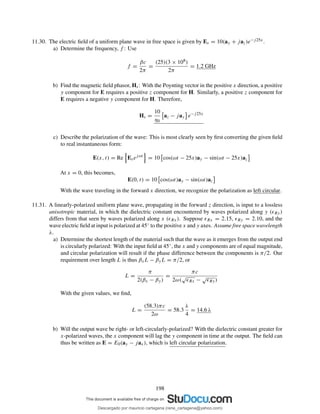 11.30. The electric ﬁeld of a uniform plane wave in free space is given by Es = 10(ay + jaz)e−j25x.
a) Determine the frequency, f : Use
f =
βc
2π
=
(25)(3 × 108)
2π
= 1.2 GHz
b) Find the magnetic ﬁeld phasor, Hs: With the Poynting vector in the positive x direction, a positive
y component for E requires a positive z component for H. Similarly, a positive z component for
E requires a negative y component for H. Therefore,
Hs =
10
η0
az − jay e−j25x
c) Describe the polarization of the wave: This is most clearly seen by ﬁrst converting the given ﬁeld
to real instantaneous form:
E(x, t) = Re Esejωt
= 10 cos(ωt − 25x)ay − sin(ωt − 25x)az
At x = 0, this becomes,
E(0, t) = 10 cos(ωt)ay − sin(ωt)az
With the wave traveling in the forward x direction, we recognize the polarization as left circular.
11.31. A linearly-polarized uniform plane wave, propagating in the forward z direction, is input to a lossless
anisotropic material, in which the dielectric constant encountered by waves polarized along y (ǫRy)
differs from that seen by waves polarized along x (ǫRx). Suppose ǫRx = 2.15, ǫRy = 2.10, and the
wave electric ﬁeld at input is polarized at 45◦ to the positive x and y axes. Assume free space wavelength
λ.
a) Determine the shortest length of the material such that the wave as it emerges from the output end
is circularly polarized: With the input ﬁeld at 45◦, the x and y components are of equal magnitude,
and circular polarization will result if the phase difference between the components is π/2. Our
requirement over length L is thus βxL − βyL = π/2, or
L =
π
2(βx − βy)
=
πc
2ω(
√
ǫRx −
√
ǫRy)
With the given values, we ﬁnd,
L =
(58.3)πc
2ω
= 58.3
λ
4
= 14.6 λ
b) Will the output wave be right- or left-circularly-polarized? With the dielectric constant greater for
x-polarized waves, the x component will lag the y component in time at the output. The ﬁeld can
thus be written as E = E0(ay − jax), which is left circular polarization.
198
Descargado por mauricio cartagena (rene_cartagena@yahoo.com)
lOMoARcPSD|5423334
 
