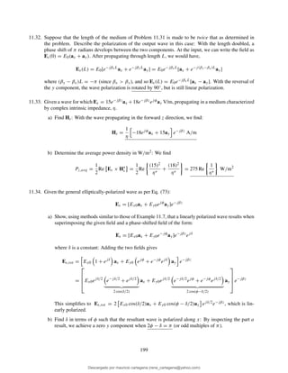 11.32. Suppose that the length of the medium of Problem 11.31 is made to be twice that as determined in
the problem. Describe the polarization of the output wave in this case: With the length doubled, a
phase shift of π radians develops between the two components. At the input, we can write the ﬁeld as
Es(0) = E0(ax + ay). After propagating through length L, we would have,
Es(L) = E0[e−jβxL
ax + e−jβyL
ay] = E0e−jβxL
[ax + e−j(βy−βx)L
ay]
where (βy − βx)L = −π (since βx > βy), and so Es(L) = E0e−jβxL[ax − ay]. With the reversal of
the y component, the wave polarization is rotated by 90◦, but is still linear polarization.
11.33. Given a wave for which Es = 15e−jβzax +18e−jβzejφay V/m, propagating in a medium characterized
by complex intrinsic impedance, η.
a) Find Hs: With the wave propagating in the forward z direction, we ﬁnd:
Hs =
1
η
−18ejφ
ax + 15ay e−jβz
A/m
b) Determine the average power density in W/m2: We ﬁnd
Pz,avg =
1
2
Re Es × H∗
s =
1
2
Re
(15)2
η∗
+
(18)2
η∗
= 275 Re
1
η∗
W/m2
11.34. Given the general elliptically-polarized wave as per Eq. (73):
Es = [Ex0ax + Ey0ejφ
ay]e−jβz
a) Show, using methods similar to those of Example 11.7, that a linearly polarized wave results when
superimposing the given ﬁeld and a phase-shifted ﬁeld of the form:
Es = [Ex0ax + Ey0e−jφ
ay]e−jβz
ejδ
where δ is a constant: Adding the two ﬁelds gives
Es,tot = Ex0 1 + ejδ
ax + Ey0 ejφ
+ e−jφ
ejδ
ay e−jβz
=



Ex0ejδ/2
e−jδ/2
+ ejδ/2
2 cos(δ/2)
ax + Ey0ejδ/2
e−jδ/2
ejφ
+ e−jφ
ejδ/2
2 cos(φ−δ/2)
ay



 e−jβz
This simpliﬁes to Es,tot = 2 Ex0 cos(δ/2)ax + Ey0 cos(φ − δ/2)ay ejδ/2e−jβz, which is lin-
early polarized.
b) Find δ in terms of φ such that the resultant wave is polarized along x: By inspecting the part a
result, we achieve a zero y component when 2φ − δ = π (or odd multiples of π).
199
Descargado por mauricio cartagena (rene_cartagena@yahoo.com)
lOMoARcPSD|5423334
 