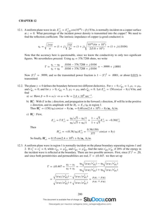CHAPTER 12
12.1. A uniform plane wave in air, E+
x1 = E+
x10 cos(1010t −βz)V/m, is normally-incident on a copper surface
at z = 0. What percentage of the incident power density is transmitted into the copper? We need to
ﬁnd the reﬂection coefﬁcient. The intrinsic impedance of copper (a good conductor) is
ηc =
jωµ
σ
= (1 + j)
ωµ
2σ
= (1 + j)
1010(4π × 107)
2(5.8 × 107)
= (1 + j)(.0104)
Note that the accuracy here is questionable, since we know the conductivity to only two signiﬁcant
ﬁgures. We nevertheless proceed: Using η0 = 376.7288 ohms, we write
Ŵ =
ηc − η0
ηc + η0
=
.0104 − 376.7288 + j.0104
.0104 + 376.7288 + j.0104
= −.9999 + j.0001
Now |Ŵ|2 = .9999, and so the transmitted power fraction is 1 − |Ŵ|2 = .0001, or about 0.01% is
transmitted.
12.2. The plane y = 0 deﬁnes the boundary between two different dielectrics. For y < 0, ǫ′
R1 = 1, µ1 = µ0,
and ǫ′′
R1 = 0; and for y > 0, ǫ′
R2 = 5, µ2 = µ0, and ǫ′′
R2 = 0. Let E+
z1 = 150 cos(ωt − 8y) V/m, and
ﬁnd
a) ω: Have β = 8 = ω/c ⇒ ω = 8c = 2.4 × 109 sec−1.
b) H+
1 : With E in the z direction, and propagation in the forward y direction, H will lie in the positive
x direction, and its amplitude will be Hx = Ey/η0 in region 1.
Thus H+
1 = (150/η0) cos(ωt − 8y)ax = 0.40 cos(2.4 × 109t − 8y)ax A/m.
c) H−
1 : First,
E−
z1 = ŴE+
z1 =
η0/
√
5 − η0/1
η0/
√
5 + η0/1
=
1 −
√
5
1 +
√
5
E+
z1 = −0.38E+
z1
Then
H−
x1 = +(0.38/η0)E+
z1 =
0.38(150)
377
cos(ωt + 8y)
So ﬁnally, H−
x1 = 0.15 cos(2.4 × 109t + 8y)ax A/m.
12.3. A uniform plane wave in region 1 is normally-incident on the planar boundary separating regions 1 and
2. If ǫ′′
1 = ǫ′′
2 = 0, while ǫ′
R1 = µ3
R1 and ǫ′
R2 = µ3
R2, ﬁnd the ratio ǫ′
R2/ǫ′
R1 if 20% of the energy in
the incident wave is reﬂected at the boundary. There are two possible answers. First, since |Ŵ|2 = .20,
and since both permittivities and permeabilities are real, Ŵ = ±0.447. we then set up
Ŵ = ±0.447 =
η2 − η1
η2 + η1
=
η0 (µR2/ǫ′
R2) − η0 (µR1/ǫ′
R1)
η0 (µR2/ǫ′
R2) + η0 (µR1/ǫ′
R1)
=
(µR2/µ3
R2) − (µR1/µ3
R1)
(µR2/µ3
R2) + (µR1/µ3
R1)
=
µR1 − µR2
µR1 + µR2
200
Descargado por mauricio cartagena (rene_cartagena@yahoo.com)
lOMoARcPSD|5423334
 