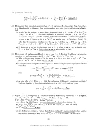 12.3. (continued) Therefore
µR2
µR1
=
1 ∓ 0.447
1 ± 0.447
= (0.382, 2.62) ⇒
ǫ′
R2
ǫ′
R1
=
µR2
µR1
3
= (0.056, 17.9)
12.4. The magnetic ﬁeld intensity in a region where ǫ′′ = 0 is given as H = 5 cos ωt cos βz ay A/m, where
ω = 5 Grad/s and β = 30 rad/m. If the amplitude of the associated electric ﬁeld intensity is 2kV/m,
ﬁnd
a) µ and ǫ′ for the medium: In phasor form, the magnetic ﬁeld is Hys = H0e−jβz + H0e+βz =
5 cos βz ⇒ H0 = 2.5. The electric ﬁeld will be x directed, and is Exs = η(2.5)e−jβz −
η(2.5)e+jβz = (2j)η(2.5) sin βz. Given the electric ﬁeld amplitude of 2 kV/m, we write 2×103 =
5η, or η = 400 . Now η = 400 = η0 µr/ǫ′
R and we also have β = 30 = (ω/c) µRǫ′
R. We
solve these two equations simultaneously for µR and ǫ′
R to ﬁnd µR = 1.91 and ǫ′
R = 1.70.
Therefore µ = 1.91 × 4π × 10−7 = 2.40 µH/m and ǫ′ = 1.70 × 8.854 × 10−12 = 15.1 pF/m.
b) E: From part a, electric ﬁeld in phasor form is Exs = j2 sin βz kV/m, and so, in real form:
E(z, t) = Re(Exsejωt )ax = 2 sin βz sin ωt ax kV/m with ω and β as given.
12.5. The region z < 0 is characterized by ǫ′
R = µR = 1 and ǫ′′
R = 0. The total E ﬁeld here is given as the
sum of the two uniform plane waves, Es = 150e−j10z ax + (50 20◦)ej10z ax V/m.
a) What is the operating frequency? In free space, β = k0 = 10 = ω/c = ω/3 × 108. Thus,
ω = 3 × 109 s−1, or f = ω/2π = 4.7 × 108 Hz.
b) Specify the intrinsic impedance of the region z > 0 that would provide the appropriate reﬂected
wave: Use
Ŵ =
Er
Einc
=
50ej20◦
150
=
1
3
ej20◦
= 0.31 + j0.11 =
η − η0
η + η0
Now
η = η0
1 + Ŵ
1 − Ŵ
= 377
1 + 0.31 + j0.11
1 − 0.31 − j0.31
= 691 + j177
c) At what value of z (−10 cm < z < 0) is the total electric ﬁeld intensity a maximum amplitude?
We found the phase of the reﬂection coefﬁcient to be φ = 20◦ = .349rad, and we use
zmax =
−φ
2β
=
−.349
20
= −0.017 m = −1.7 cm
12.6. Region 1, z < 0, and region 2, z > 0, are described by the following parameters: ǫ′
1 = 100 pF/m,
µ1 = 25 µH/m, ǫ′′
1 = 0, ǫ′
2 = 200 pF/m, µ2 = 50 µH/m, and ǫ′′
2 /ǫ′
2 = 0.5.
If E+
1 = 600e−α1z cos(5 × 1010t − β1z)ax V/m, ﬁnd:
a) α1: From Eq. (35), Chapter 11, we note that since ǫ′′
1 = 0, it follows that α1 = 0.
b) β1: β1 = ω µ1ǫ′
1 = (5 × 1010) (25 × 10−6)(100 × 10−12) = 2.50 × 103 rad/m.
c) E+
s1 = 600e−j2.50×103zax V/m.
d) E−
s1: To ﬁnd this, we need to evaluate the reﬂection coefﬁcient, which means that we ﬁrst need the
two intrinsic impedances. First, η1 = µ1/ǫ′
1 = (25 × 10−6)/(100 × 10−12) = 500.
201
Descargado por mauricio cartagena (rene_cartagena@yahoo.com)
lOMoARcPSD|5423334
 