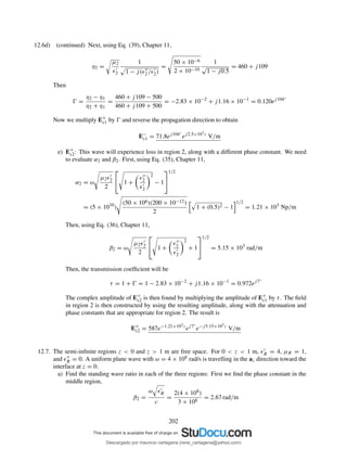 12.6d) (continued) Next, using Eq. (39), Chapter 11,
η2 =
µ2
ǫ′
2
1
1 − j(ǫ′′
2 /ǫ′
2)
=
50 × 10−6
2 × 10−10
1
√
1 − j0.5
= 460 + j109
Then
Ŵ =
η2 − η1
η2 + η1
=
460 + j109 − 500
460 + j109 + 500
= −2.83 × 10−2
+ j1.16 × 10−1
= 0.120ej104◦
Now we multiply E+
s1 by Ŵ and reverse the propagation direction to obtain
E−
s1 = 71.8ej104◦
ej2.5×103z
V/m
e) E+
s2: This wave will experience loss in region 2, along with a different phase constant. We need
to evaluate α2 and β2. First, using Eq. (35), Chapter 11,
α2 = ω
µ2ǫ′
2
2

 1 +
ǫ′′
2
ǫ′
2
2
− 1


1/2
= (5 × 1010
)
(50 × 106)(200 × 10−12)
2
1 + (0.5)2 − 1
1/2
= 1.21 × 103
Np/m
Then, using Eq. (36), Chapter 11,
β2 = ω
µ2ǫ′
2
2

 1 +
ǫ′′
2
ǫ′
2
2
+ 1


1/2
= 5.15 × 103
rad/m
Then, the transmission coefﬁcient will be
τ = 1 + Ŵ = 1 − 2.83 × 10−2
+ j1.16 × 10−1
= 0.972ej7◦
The complex amplitude of E+
s2 is then found by multiplying the amplitude of E+
s1 by τ. The ﬁeld
in region 2 is then constructed by using the resulting amplitude, along with the attenuation and
phase constants that are appropriate for region 2. The result is
E+
s2 = 587e−1.21×103z
ej7◦
e−j5.15×103z
V/m
12.7. The semi-inﬁnite regions z < 0 and z > 1 m are free space. For 0 < z < 1 m, ǫ′
R = 4, µR = 1,
and ǫ′′
R = 0. A uniform plane wave with ω = 4 × 108 rad/s is travelling in the az direction toward the
interface at z = 0.
a) Find the standing wave ratio in each of the three regions: First we ﬁnd the phase constant in the
middle region,
β2 =
ω ǫ′
R
c
=
2(4 × 108)
3 × 108
= 2.67 rad/m
202
Descargado por mauricio cartagena (rene_cartagena@yahoo.com)
lOMoARcPSD|5423334
 