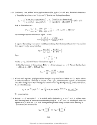 12.7a. (continued) Then, withthemiddlelayerthicknessof1m, β2d = 2.67 rad. Also, theintrinsicimpedance
of the middle layer is η2 = η0/ ǫ′
R = η0/2. We now ﬁnd the input impedance:
ηin = η2
η0 cos(β2d) + jη2 sin(β2d)
η2 cos(β2d) + jη0 sin(β2d)
=
377
2
2 cos(2.67) + j sin(2.67)
cos(2.67) + j2 sin(2.67)
= 231 + j141
Now, at the ﬁrst interface,
Ŵ12 =
ηin − η0
ηin + η0
=
231 + j141 − 377
231 + j141 + 377
= −.176 + j.273 = .325 123◦
The standing wave ratio measured in region 1 is thus
s1 =
1 + |Ŵ12|
1 − |Ŵ12|
=
1 + 0.325
1 − 0.325
= 1.96
In region 2 the standing wave ratio is found by considering the reﬂection coefﬁcient for waves incident
from region 2 on the second interface:
Ŵ23 =
η0 − η0/2
η0 + η0/2
=
1 − 1/2
1 + 1/2
=
1
3
Then
s2 =
1 + 1/3
1 − 1/3
= 2
Finally, s3 = 1, since no reﬂected waves exist in region 3.
b) Find the location of the maximum |E| for z < 0 that is nearest to z = 0. We note that the phase
of Ŵ12 is φ = 123◦ = 2.15 rad. Thus
zmax =
−φ
2β
=
−2.15
2(4/3)
= −.81 m
12.8. A wave starts at point a, propagates 100m through a lossy dielectric for which α = 0.5 Np/m, reﬂects
at normal incidence at a boundary at which Ŵ = 0.3 + j0.4, and then returns to point a. Calculate the
ratio of the ﬁnal power to the incident power after this round trip: Final power, Pf , and incident power,
Pi, are related through
Pf = Pie−2αL
|Ŵ|2
e−2αL
⇒
Pf
Pi
= |0.3 + j0.4|2
e−2(0.5)100
= 3.5 × 10−88
(!)
Try measuring that.
12.9. Region 1, z < 0, and region 2, z > 0, are both perfect dielectrics (µ = µ0, ǫ′′ = 0). A uniform plane
wave traveling in the az direction has a radian frequency of 3 × 1010 rad/s. Its wavelengths in the two
regions are λ1 = 5 cm and λ2 = 3 cm. What percentage of the energy incident on the boundary is
a) reﬂected; We ﬁrst note that
ǫ′
R1 =
2πc
λ1ω
2
and ǫ′
R2 =
2πc
λ2ω
2
203
Descargado por mauricio cartagena (rene_cartagena@yahoo.com)
lOMoARcPSD|5423334
 