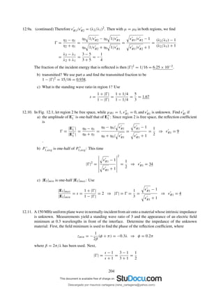 12.9a. (continued) Therefore ǫ′
R1/ǫ′
R2 = (λ2/λ1)2. Then with µ = µ0 in both regions, we ﬁnd
Ŵ =
η2 − η1
η2 + η1
=
η0 1/ǫ′
R2 − η0 1/ǫ′
R1
η0 1/ǫ′
R2 + η0 1/ǫ′
R1
=
ǫ′
R1/ǫ′
R2 − 1
ǫ′
R1/ǫ′
R2 + 1
=
(λ2/λ1) − 1
(λ2/λ1) + 1
=
λ2 − λ1
λ2 + λ1
=
3 − 5
3 + 5
= −
1
4
The fraction of the incident energy that is reﬂected is then |Ŵ|2 = 1/16 = 6.25 × 10−2.
b) transmitted? We use part a and ﬁnd the transmitted fraction to be
1 − |Ŵ|2 = 15/16 = 0.938.
c) What is the standing wave ratio in region 1? Use
s =
1 + |Ŵ|
1 − |Ŵ|
=
1 + 1/4
1 − 1/4
=
5
3
= 1.67
12.10. In Fig. 12.1, let region 2 be free space, while µR1 = 1, ǫ′′
R1 = 0, and ǫ′
R1 is unknown. Find ǫ′
R! if
a) the amplitude of E−
1 is one-half that of E+
1 : Since region 2 is free space, the reﬂection coefﬁcient
is
Ŵ =
|E−
1 |
|E+
1 |
=
η0 − η1
η0 + η1
=
η0 − η0/ ǫ′
R1
η0 + η0/ ǫ′
R1
=
ǫ′
R1 − 1
ǫ′
R1 + 1
=
1
2
⇒ ǫ′
R1 = 9
.
b) P −
1,avg is one-half of P +
1,avg: This time
|Ŵ|2
=
ǫ′
R1 − 1
ǫ′
R1 + 1
2
=
1
2
⇒ ǫ′
R1 = 34
c) |E1|min is one-half |E1|max: Use
|E1|max
|E1|min
= s =
1 + |Ŵ|
1 − |Ŵ|
= 2 ⇒ |Ŵ| = Ŵ =
1
3
=
ǫ′
R1 − 1
ǫ′
R1 + 1
⇒ ǫ′
R1 = 4
12.11. A 150 MHz uniform plane wave in normally-incident from air onto a material whose intrinsic impedance
is unknown. Measurements yield a standing wave ratio of 3 and the appearance of an electric ﬁeld
minimum at 0.3 wavelengths in front of the interface. Determine the impedance of the unknown
material: First, the ﬁeld minimum is used to ﬁnd the phase of the reﬂection coefﬁcient, where
zmin = −
1
2β
(φ + π) = −0.3λ ⇒ φ = 0.2π
where β = 2π/λ has been used. Next,
|Ŵ| =
s − 1
s + 1
=
3 − 1
3 + 1
=
1
2
204
Descargado por mauricio cartagena (rene_cartagena@yahoo.com)
lOMoARcPSD|5423334
 