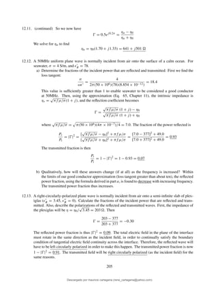 12.11. (continued) So we now have
Ŵ = 0.5ej0.2π
=
ηu − η0
ηu + η0
We solve for ηu to ﬁnd
ηu = η0(1.70 + j1.33) = 641 + j501
12.12. A 50MHz uniform plane wave is normally incident from air onto the surface of a calm ocean. For
seawater, σ = 4 S/m, and ǫ′
R = 78.
a) Determine the fractions of the incident power that are reﬂected and transmitted: First we ﬁnd the
loss tangent:
σ
ωǫ′
=
4
2π(50 × 106)(78)(8.854 × 10−12)
= 18.4
This value is sufﬁciently greater than 1 to enable seawater to be considered a good conductor
at 50MHz. Then, using the approximation (Eq. 65, Chapter 11), the intrinsic impedance is
ηs =
√
πf µ/σ(1 + j), and the reﬂection coefﬁcient becomes
Ŵ =
√
πf µ/σ (1 + j) − η0
√
πf µ/σ (1 + j) + η0
where
√
πf µ/σ = π(50 × 106)(4π × 10−7)/4 = 7.0. The fraction of the power reﬂected is
Pr
Pi
= |Ŵ|2
=
[
√
πf µ/σ − η0]2 + πf µ/σ
[
√
πf µ/σ + η0]2 + πf µ/σ
=
[7.0 − 377]2 + 49.0
[7.0 + 377]2 + 49.0
= 0.93
The transmitted fraction is then
Pt
Pi
= 1 − |Ŵ|2
= 1 − 0.93 = 0.07
b) Qualitatively, how will these answers change (if at all) as the frequency is increased? Within
the limits of our good conductor approximation (loss tangent greater than about ten), the reﬂected
power fraction, using the formula derived in part a, is found to decrease with increasing frequency.
The transmitted power fraction thus increases.
12.13. A right-circularly-polarized plane wave is normally incident from air onto a semi-inﬁnite slab of plex-
iglas (ǫ′
R = 3.45, ǫ′′
R = 0). Calculate the fractions of the incident power that are reﬂected and trans-
mitted. Also, describe the polarizations of the reﬂected and transmitted waves. First, the impedance of
the plexiglas will be η = η0/
√
3.45 = 203 . Then
Ŵ =
203 − 377
203 + 377
= −0.30
The reﬂected power fraction is thus |Ŵ|2 = 0.09. The total electric ﬁeld in the plane of the interface
must rotate in the same direction as the incident ﬁeld, in order to continually satisfy the boundary
condition of tangential electric ﬁeld continuity across the interface. Therefore, the reﬂected wave will
have to be left circularly polarized in order to make this happen. The transmitted power fraction is now
1 − |Ŵ|2 = 0.91. The transmitted ﬁeld will be right circularly polarized (as the incident ﬁeld) for the
same reasons.
205
Descargado por mauricio cartagena (rene_cartagena@yahoo.com)
lOMoARcPSD|5423334
 