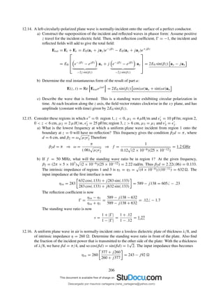 12.14. A left-circularly-polarized plane wave is normally-incident onto the surface of a perfect conductor.
a) Construct the superposition of the incident and reﬂected waves in phasor form: Assume positive
z travel for the incident electric ﬁeld. Then, with reﬂection coefﬁcient, Ŵ = −1, the incident and
reﬂected ﬁelds will add to give the total ﬁeld:
Etot = Ei + Er = E0(ax + jay)e−jβz
− E0(ax + jay)e+jβz
= E0



 e−jβz
− ejβz
−2j sin(βz)
ax + j e−jβz
− ejβz
−2j sin(βz)
ay



 = 2E0 sin(βz) ay − jax
b) Determine the real instantaneous form of the result of part a:
E(z, t) = Re Etot ejωt
= 2E0 sin(βz) cos(ωt)ay + sin(ωt)ax
c) Describe the wave that is formed: This is a standing wave exhibiting circular polarization in
time. At each location along the z axis, the ﬁeld vector rotates clockwise in the xy plane, and has
amplitude (constant with time) given by 2E0 sin(βz).
12.15. Consider these regions in which ǫ′′ = 0: region 1, z < 0, µ1 = 4 µH/m and ǫ′
1 = 10 pF/m; region 2,
0 < z < 6 cm, µ2 = 2 µH/m, ǫ′
2 = 25 pF/m; region 3, z > 6 cm, µ3 = µ1 and ǫ′
3 = ǫ′
1.
a) What is the lowest frequency at which a uniform plane wave incident from region 1 onto the
boundary at z = 0 will have no reﬂection? This frequency gives the condition β2d = π, where
d = 6 cm, and β2 = ω µ2ǫ′
2 Therefore
β2d = π ⇒ ω =
π
(.06) µ2ǫ′
2
⇒ f =
1
0.12 (2 × 10−6)(25 × 10−12)
= 1.2 GHz
b) If f = 50 MHz, what will the standing wave ratio be in region 1? At the given frequency,
β2 = (2π × 5 × 107) (2 × 10−6)(25 × 10−12) = 2.22 rad/m. Thus β2d = 2.22(.06) = 0.133.
The intrinsic impedance of regions 1 and 3 is η1 = η3 = (4 × 10−6)/(10−11) = 632 . The
input impedance at the ﬁrst interface is now
ηin = 283
632 cos(.133) + j283 sin(.133)
283 cos(.133) + j632 sin(.133)
= 589 − j138 = 605 − .23
The reﬂection coefﬁcient is now
Ŵ =
ηin − η1
ηin + η1
=
589 − j138 − 632
589 − j138 + 632
= .12 − 1.7
The standing wave ratio is now
s =
1 + |Ŵ|
1 − |Ŵ|
=
1 + .12
1 − .12
= 1.27
12.16. A uniform plane wave in air is normally-incident onto a lossless dielectric plate of thickness λ/8, and
of intrinsic impedance η = 260 . Determine the standing wave ratio in front of the plate. Also ﬁnd
the fraction of the incident power that is transmitted to the other side of the plate: With the a thickness
of λ/8, we have βd = π/4, and so cos(βd) = sin(βd) = 1
√
2. The input impedance thus becomes
ηin = 260
377 + j260
260 + j377
= 243 − j92
206
Descargado por mauricio cartagena (rene_cartagena@yahoo.com)
lOMoARcPSD|5423334
 