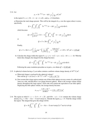 2.14. Let
ρv = 5e−0.1ρ
(π − |φ|)
1
z2 + 10
µC/m3
in the region 0 ≤ ρ ≤ 10, −π < φ < π, all z, and ρv = 0 elsewhere.
a) Determine the total charge present: This will be the integral of ρv over the region where it exists;
speciﬁcally,
Q =
∞
−∞
π
−π
10
0
5e−0.1ρ
(π − |φ|)
1
z2 + 10
ρ dρ dφ dz
which becomes
Q = 5
e−0.1ρ
(0.1)2
(−0.1 − 1)
10
0
∞
−∞
2
π
0
(π − φ)
1
z2 + 10
dφ dz
or
Q = 5 × 26.4
∞
−∞
π2 1
z2 + 10
dz
Finally,
Q = 5 × 26.4 × π2 1
√
10
tan−1 z
√
10
∞
−∞
=
5(26.4)π3
√
10
= 1.29 × 103
µC = 1.29 mC
b) Calculate the charge within the region 0 ≤ ρ ≤ 4, −π/2 < φ < π/2, −10 < z < 10: With the
limits thus changed, the integral for the charge becomes:
Q′
=
10
−10
2
π/2
0
4
0
5e−0.1ρ
(π − φ)
1
z2 + 10
ρ dρ dφ dz
Following the same evaulation procedure as in part a, we obtain Q′ = 0.182 mC.
2.15. A spherical volume having a 2 µm radius contains a uniform volume charge density of 1015 C/m3.
a) What total charge is enclosed in the spherical volume?
This will be Q = (4/3)π(2 × 10−6)3 × 1015 = 3.35 × 10−2 C.
b) Now assume that a large region contains one of these little spheres at every corner of a cubical grid
3mm on a side, and that there is no charge between spheres. What is the average volume charge
density throughout this large region? Each cube will contain the equivalent of one little sphere.
Neglecting the little sphere volume, the average density becomes
ρv,avg =
3.35 × 10−2
(0.003)3
= 1.24 × 106
C/m3
2.16. The region in which 4 < r < 5, 0 < θ < 25◦, and 0.9π < φ < 1.1π contains the volume charge
density of ρv = 10(r − 4)(r − 5) sin θ sin(φ/2). Outside the region, ρv = 0. Find the charge within
the region: The integral that gives the charge will be
Q = 10
1.1π
.9π
25◦
0
5
4
(r − 4)(r − 5) sin θ sin(φ/2) r2
sin θ dr dθ dφ
19
Descargado por mauricio cartagena (rene_cartagena@yahoo.com)
lOMoARcPSD|5423334
 