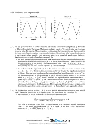 12.18 (continued) Plots for parts a and b
12.19. You are given four slabs of lossless dielectric, all with the same intrinsic impedance, η, known to
be different from that of free space. The thickness of each slab is λ/4, where λ is the wavelength as
measured in the slab material. The slabs are to be positioned parallel to one another, and the combination
lies in the path of a uniform plane wave, normally-incident. The slabs are to be arranged such that the
air spaces between them are either zero, one-quarter wavelength, or one-half wavelength in thickness.
Specify an arrangement of slabs and air spaces such that
a) the wave is totally transmitted through the stack: In this case, we look for a combination of half-
wavesections. Lettheinter-slabdistancesbed1, d2, andd3 (fromlefttoright). Twopossibilitiesare
i.) d1 = d2 = d3 = 0, thus creating a single section of thickness λ, or ii.) d1 = d3 = 0, d2 = λ/2,
thus yielding two half-wave sections separated by a half-wavelength.
b) the stack presents the highest reﬂectivity to the incident wave: The best choice here is to make
d1 = d2 = d3 = λ/4. Thus every thickness is one-quarter wavelength. The impedances transform
as follows: First, the input impedance at the front surface of the last slab (slab 4) is ηin,1 = η2/η0.
We transform this back to the back surface of slab 3, moving through a distance of λ/4 in free
space: ηin,2 = η2
0/ηin,1 = η3
0/η2. We next transform this impedance to the front surface of slab 3,
producing ηin,3 = η2/ηin,2 = η4/η3
0. We continue in this manner until reaching the front surface
of slab 1, where we ﬁnd ηin,7 = η8/η7
0. Assuming η < η0, the ratio ηn/ηn−1
0 becomes smaller as
n increases (as the number of slabs increases). The reﬂection coefﬁcient for waves incident on the
front slab thus gets close to unity, and approaches 1 as the number of slabs approaches inﬁnity.
12.20. The 50MHz plane wave of Problem 12.12 is incident onto the ocean surface at an angle to the normal
of 60◦. Determine the fractions of the incident power that are reﬂected and transmitted for
a) s polarization: To review Problem 12, we ﬁrst we ﬁnd the loss tangent:
σ
ωǫ′
=
4
2π(50 × 106)(78)(8.854 × 10−12)
= 18.4
This value is sufﬁciently greater than 1 to enable seawater to be considered a good conductor at
50MHz. Then, using the approximation (Eq. 65, Chapter 11), and with µ = µ0, the intrinsic
impedance is ηs =
√
πf µ/σ(1 + j) = 7.0(1 + j).
208
Descargado por mauricio cartagena (rene_cartagena@yahoo.com)
lOMoARcPSD|5423334
 
