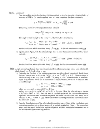 12.20a. (continued)
Next we need the angle of refraction, which means that we need to know the refractive index of
seawater at 50MHz. For a uniform plane wave in a good conductor, the phase constant is
β =
nsea ω
c
.
= πf µσ ⇒ nsea
.
= c
µσ
4πf
= 26.8
Then, using Snell’s law, the angle of refraction is found:
sin θ2 =
nsea
n1
sin θ1 = 26.8 sin(60◦
) ⇒ θ2 = 1.9◦
This angle is small enough so that cos θ2
.
= 1. Therefore, for s polarization,
Ŵs
.
=
ηs2 − ηs1
ηs2 + ηs1
=
7.0(1 + j) − 377/ cos 60◦
7.0(1 + j) + 377/ cos 60◦
= −0.98 + j0.018 = 0.98 179◦
The fraction of the power reﬂected is now |Ŵs|2 = 0.96. The fraction transmitted is then 0.04.
b) p polarization: Again, with the refracted angle close to zero, the relection coefﬁcient for p polar-
ization is
Ŵp
.
=
ηp2 − ηp1
ηp2 + ηp1
=
7.0(1 + j) − 377 cos 60◦
7.0(1 + j) + 377 cos 60◦
= −0.93 + j0.069 = 0.93 176◦
The fraction of the power reﬂected is now |Ŵp|2 = 0.86. The fraction transmitted is then 0.14.
12.21. A right-circularly polarized plane wave in air is incident at Brewster’s angle onto a semi-inﬁnite slab
of plexiglas (ǫ′
R = 3.45, ǫ′′
R = 0, µ = µ0).
a) Determine the fractions of the incident power that are reﬂected and transmitted: In plexiglas,
Brewster’s angle is θB = θ1 = tan−1(ǫ′
R2/ǫ′
R1) = tan−1(
√
3.45) = 61.7◦. Then the angle of
refraction is θ2 = 90◦ − θB (see Example 12.9), or θ2 = 28.3◦. With incidence at Brewster’s
angle, all p-polarized power will be transmitted — only s-polarized power will be reﬂected. This
is found through
Ŵs =
η2s − η1s
η2s + η1s
=
.614η0 − 2.11η0
.614η0 + 2.11η0
= −0.549
where η1s = η1 sec θ1 = η0 sec(61.7◦) = 2.11η0,
and η2s = η2 sec θ2 = (η0/
√
3.45) sec(28.3◦) = 0.614η0. Now, the reﬂected power fraction
is |Ŵ|2 = (−.549)2 = .302. Since the wave is circularly-polarized, the s-polarized component
represents one-half the total incident wave power, and so the fraction of the total power that is
reﬂected is .302/2 = 0.15, or 15%. The fraction of the incident power that is transmitted is then
the remainder, or 85%.
b) Describe the polarizations of the reﬂected and transmitted waves: Since all the p-polarized com-
ponent is transmitted, the reﬂected wave will be entirely s-polarized (linear). The transmitted
wave, while having all the incident p-polarized power, will have a reduced s-component, and so
this wave will be right-elliptically polarized.
209
Descargado por mauricio cartagena (rene_cartagena@yahoo.com)
lOMoARcPSD|5423334
 