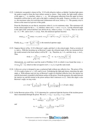 12.22. A dielectric waveguide is shown in Fig. 12.18 with refractive indices as labeled. Incident light enters
the guide at angle φ from the front surface normal as shown. Once inside, the light totally reﬂects
at the upper n1 − n2 interface, where n1 > n2. All subsequent reﬂections from the upper an lower
boundaries will be total as well, and so the light is conﬁned to the guide. Express, in terms of n1 and
n2, the maximum value of φ such that total conﬁnement will occur, with n0 = 1. The quantity sin φ is
known as the numerical aperture of the guide.
From the illustration we see that φ1 maximizes when θ1 is at its minimum value. This minimum will
be the critical angle for the n1 − n2 interface, where sin θc = sin θ1 = n2/n1. Let the refracted angle
to the right of the vertical interface (not shown) be φ2, where n0 sin φ1 = n1 sin φ2. Then we see that
φ2 + θ1 = 90◦, and so sin θ1 = cos φ2. Now, the numerical aperture becomes
sin φ1max =
n1
n0
sin φ2 = n1 cos θ1 = n1 1 − sin2 θ1 = n1 1 − (n2/n1)2 = n2
1 − n2
2
Finally, φ1max = sin−1 n2
1 − n2
2 is the numerical aperture angle.
12.23. Suppose that φ1 in Fig. 12.18 is Brewster’s angle, and that θ1 is the critical angle. Find n0 in terms of
n1 and n2: With the incoming ray at Brewster’s angle, the refracted angle of this ray (measured from
the inside normal to the front surface) will be 90◦ − φ1. Therefore, φ1 = θ1, and thus sin φ1 = sin θ1.
Thus
sin φ1 =
n1
n2
0 + n2
1
= sin θ1 =
n2
n1
⇒ n0 = (n1/n2) n2
1 − n2
2
Alternatively, we could have used the result of Problem 12.22, in which it was found that sin φ1 =
(1/n0) n2
1 − n2
2, which we then set equal to sin θ1 = n2/n1 to get the same result.
12.24. A Brewster prism is designed to pass p-polarized light without any reﬂective loss. The prism of Fig.
12.19 is made of glass (n = 1.45), and is in air. Considering the light path shown, determine the apex
angle, α: With entrance and exit rays at Brewster’s angle (to eliminate reﬂective loss), the interior ray
must be horizontal, or parallel to the bottom surface of the prism. From the geometry, the angle between
the interior ray and the normal to the prism surfaces that it intersects is α/2. Since this angle is also
Brewster’s angle, we may write:
α = 2 sin−1 1
√
1 + n2
= 2 sin−1 1
1 + (1.45)2
= 1.21 rad = 69.2◦
12.25. In the Brewster prism of Fig. 12.19, determine for s-polarized light the fraction of the incident power
that is transmitted through the prism: We use Ŵs = (ηs2 − ηs1)/(ηs2 + ηs1), where
ηs2 =
η2
cos(θB2)
=
η2
n/
√
1 + n2
=
η0
n2
1 + n2
and
ηs1 =
η1
cos(θB1)
=
η1
1/
√
1 + n2
= η0 1 + n2
210
Descargado por mauricio cartagena (rene_cartagena@yahoo.com)
lOMoARcPSD|5423334
 