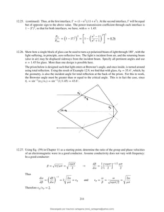 12.25. (continued) Thus, at the ﬁrst interface, Ŵ = (1−n2)/(1+n2). At the second interface, Ŵ will be equal
but of opposite sign to the above value. The power transmission coefﬁcient through each interface is
1 − |Ŵ|2, so that for both interfaces, we have, with n = 1.45:
Ptr
Pinc
= 1 − |Ŵ|2
2
= 1 −
n2 − 1
n2 + 1
2 2
= 0.76
12.26. Show how a single block of glass can be used to turn a p-polarized beam of iight through 180◦, with the
light suffering, in principle, zero reﬂective loss. The light is incident from air, and the returning beam
(also in air) may be displaced sideways from the incident beam. Specify all pertinent angles and use
n = 1.45 for glass. More than one design is possible here.
The prism below is designed such that light enters at Brewster’s angle, and once inside, is turned around
using total reﬂection. Using the result of Example 12.9, we ﬁnd that with glass, θB = 55.4◦, which, by
the geometry, is also the incident angle for total reﬂection at the back of the prism. For this to work,
the Brewster angle must be greater than or equal to the critical angle. This is in fact the case, since
θc = sin−1(n2/n1) = sin−1(1/1.45) = 43.6◦.
12.27. Using Eq. (59) in Chapter 11 as a starting point, determine the ratio of the group and phase velocities
of an electromagnetic wave in a good conductor. Assume conductivity does not vary with frequency:
In a good conductor:
β = πf µσ =
ωµσ
2
→
dβ
dω
=
1
2
ωµσ
2
−1/2 µσ
2
Thus
dω
dβ
=
dβ
dω
−1
= 2
2ω
µσ
= vg and vp =
ω
β
=
ω
√
ωµσ/2
=
2ω
µσ
Therefore vg/vp = 2.
211
Descargado por mauricio cartagena (rene_cartagena@yahoo.com)
lOMoARcPSD|5423334
 