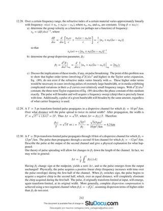 12.28. Over a certain frequency range, the refractive index of a certain material varies approximately linearly
with frequency: n(ω)
.
= na + nb(ω − ωa), where na, nb, and ωa are constants. Using β = nω/c:
a) determine the group velocity as a function (or perhaps not a function) of frequency:
vg = (dβ/dω)−1, where
dβ
dω
=
d
dω
naω
c
+
nb(ω − ωa)ω
c
=
1
c
[na + nb(2ω − ωa)]
so that
vg(ω) = c [na + nb(2ω − ωa)]−1
b) determine the group dispersion parameter, β2:
β2 =
d2β
dω2 ω0
=
d
dω
1
c
[na + nb(2ω − ωa)]
ω0
= 2nb/c
c) Discuss the implications of these results, if any, on pulse broadening: The point of this problem was
to show that higher order terms (involving d3β/dω3 and higher) in the Taylor series expansion,
Eq. (89), do not exist if the refractive index varies linearly with ω. These higher order terms
would be necessary in cases involving pulses of exremely large bandwidth, or in media exhibiting
complicated variations in their ω-β curves over relatively small frequency ranges. With d2β/dω2
constant, the three-term Taylor expansion of Eq. (89) describes the phase constant of this medium
exactly. The pulse will broaden and will acquire a frequency sweep (chirp) that is precisely linear
with time. Additionally, a pulse of a given bandwidth will broaden by the same amount, regardless
of what carrier frequency is used.
12.29. A T = 5 ps transform-limited pulse propagates in a dispersive channel for which β2 = 10 ps2/km.
Over what distance will the pulse spread to twice its initial width? After propagation, the width is
T ′ = T 2 + ( τ)2 = 2T . Thus τ =
√
3T , where τ = β2z/T . Therefore
β2z
T
=
√
3T or z =
√
3T 2
β2
=
√
3(5 ps)2
10 ps2/km
= 4.3 km
12.30. A T = 20 ps transform-limited pulse propagates through 10 km of a dispersive channel for which β2 =
12 ps2/km. The pulse then propagates through a second 10 km channel for which β2 = −12 ps2/km.
Describe the pulse at the output of the second channel and give a physical explanation for what hap-
pened.
Our theory of pulse spreading will allow for changes in β2 down the length of the channel. In fact, we
may write in general:
τ =
1
T
L
0
β2(z) dz
Having β2 change sign at the midpoint, yields a zero τ, and so the pulse emerges from the output
unchanged! Physically, the pulse acquires a positive linear chirp (frequency increases with time over
the pulse envelope) during the ﬁrst half of the channel. When β2 switches sign, the pulse begins to
acquire a negative chirp in the second half, which, over an equal distance, will completely eliminate
the chirp acquired during the ﬁrst half. The pulse, if originally transform-limited at input, will emerge,
again transform-limited, at its original width. More generally, complete dispersion compensation is
achieved using a two-segment channel when β2L = −β′
2L′, assuming dispersion terms of higher order
than β2 do not exist.
212
Descargado por mauricio cartagena (rene_cartagena@yahoo.com)
lOMoARcPSD|5423334
 
