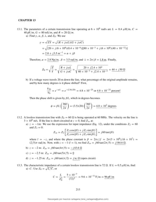 CHAPTER 13
13.1. The parameters of a certain transmission line operating at 6 × 108 rad/s are L = 0.4 µH/m, C =
40 pF/m, G = 80 mS/m, and R = 20 /m.
a) Find γ , α, β, λ, and Z0: We use
γ =
√
ZY = (R + jωL)(G + jωC)
= [20 + j(6 × 108)(0.4 × 10−6)][80 × 10−3 + j(6 × 108)(40 × 10−12)]
= 2.8 + j3.5 m−1
= α + jβ
Therefore, α = 2.8 Np/m, β = 3.5 rad/m, and λ = 2π/β = 1.8 m. Finally,
Z0 =
Z
Y
=
R + jωL
G + jωC
=
20 + j2.4 × 102
80 × 10−3 + j2.4 × 10−2
= 44 + j30
b) If a voltage wave travels 20 m down the line, what percentage of the original amplitude remains,
and by how many degrees is it phase shifted? First,
V20
V0
= e−αL
= e−(2.8)(20)
= 4.8 × 10−25
or 4.8 × 10−23
percent!
Then the phase shift is given by βL, which in degrees becomes
φ = βL
360
2π
= (3.5)(20)
360
2π
= 4.0 × 103
degrees
13.2. A lossless transmission line with Z0 = 60 is being operated at 60 MHz. The velocity on the line is
3 × 108 m/s. If the line is short-circuited at z = 0, ﬁnd Zin at:
a) z = −1m: We use the expression for input impedance (Eq. 12), under the conditions Z2 = 60
and Z3 = 0:
Zin = Z2
Z3 cos(βl) + jZ2 sin(βl)
Z2 cos(βl) + jZ3 sin(βl)
= j60 tan(βl)
where l = −z, and where the phase constant is β = 2πc/f = 2π(3 × 108)/(6 × 107) =
(2/5)π rad/m. Now, with z = −1 (l = 1), we ﬁnd Zin = j60 tan(2π/5) = j184.6 .
b) z = −2 m: Zin = j60 tan(4π/5) = −j43.6
c) z = −2.5 m: Zin = j60 tan(5π/5) = 0
d) z = −1.25 m: Zin = j60 tan(π/2) = j∞ (open circuit)
13.3. The characteristic impedance of a certain lossless transmission line is 72 . If L = 0.5 µH/m, ﬁnd:
a) C: Use Z0 =
√
L/C, or
C =
L
Z2
0
=
5 × 10−7
(72)2
= 9.6 × 10−11
F/m = 96 pF/m
213
Descargado por mauricio cartagena (rene_cartagena@yahoo.com)
lOMoARcPSD|5423334
 