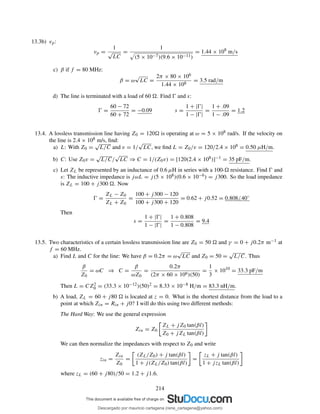 13.3b) vp:
vp =
1
√
LC
=
1
(5 × 10−7)(9.6 × 10−11)
= 1.44 × 108
m/s
c) β if f = 80 MHz:
β = ω
√
LC =
2π × 80 × 106
1.44 × 108
= 3.5 rad/m
d) The line is terminated with a load of 60 . Find Ŵ and s:
Ŵ =
60 − 72
60 + 72
= −0.09 s =
1 + |Ŵ|
1 − |Ŵ|
=
1 + .09
1 − .09
= 1.2
13.4. A lossless transmission line having Z0 = 120 is operating at ω = 5 × 108 rad/s. If the velocity on
the line is 2.4 × 108 m/s, ﬁnd:
a) L: With Z0 =
√
L/C and v = 1/
√
LC, we ﬁnd L = Z0/v = 120/2.4 × 108 = 0.50 µH/m.
b) C: Use Z0v =
√
L/C/
√
LC ⇒ C = 1/(Z0v) = [120(2.4 × 108)]−1 = 35 pF/m.
c) Let ZL be represented by an inductance of 0.6 µH in series with a 100- resistance. Find Ŵ and
s: The inductive impedance is jωL = j(5 × 108)(0.6 × 10−6) = j300. So the load impedance
is ZL = 100 + j300 . Now
Ŵ =
ZL − Z0
ZL + Z0
=
100 + j300 − 120
100 + j300 + 120
= 0.62 + j0.52 = 0.808 40◦
Then
s =
1 + |Ŵ|
1 − |Ŵ|
=
1 + 0.808
1 − 0.808
= 9.4
13.5. Two characteristics of a certain lossless transmission line are Z0 = 50 and γ = 0 + j0.2π m−1 at
f = 60 MHz.
a) Find L and C for the line: We have β = 0.2π = ω
√
LC and Z0 = 50 =
√
L/C. Thus
β
Z0
= ωC ⇒ C =
β
ωZ0
=
0.2π
(2π × 60 × 106)(50)
=
1
3
× 1010
= 33.3 pF/m
Then L = CZ2
0 = (33.3 × 10−12)(50)2 = 8.33 × 10−8 H/m = 83.3 nH/m.
b) A load, ZL = 60 + j80 is located at z = 0. What is the shortest distance from the load to a
point at which Zin = Rin + j0? I will do this using two different methods:
The Hard Way: We use the general expression
Zin = Z0
ZL + jZ0 tan(βl)
Z0 + jZL tan(βl)
We can then normalize the impedances with respect to Z0 and write
zin =
Zin
Z0
=
(ZL/Z0) + j tan(βl)
1 + j(ZL/Z0) tan(βl)
=
zL + j tan(βl)
1 + jzL tan(βl)
where zL = (60 + j80)/50 = 1.2 + j1.6.
214
Descargado por mauricio cartagena (rene_cartagena@yahoo.com)
lOMoARcPSD|5423334
 