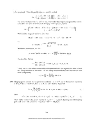 13.5b. (continued) Using this, and deﬁning x = tan(βl), we ﬁnd
zin =
1.2 + j(1.6 + x)
(1 − 1.6x) + j1.2x
(1 − 1.6x) − j1.2x
(1 − 1.6x) − j1.2x
The second bracketed term is a factor of one, composed of the complex conjugate of the denomi-
nator of the ﬁrst term, divided by itself. Carrying out this product, we ﬁnd
zin =
1.2(1 − 1.6x) + 1.2x(1.6 + x) − j[(1.2)2x − (1.6 + x)(1 − 1.6x)]
(1 − 1.6x)2 + (1.2)2x2
We require the imaginary part to be zero. Thus
(1.2)2
x − (1.6 + x)(1 − 1.6x) = 0 ⇒ 1.6x2
+ 3x − 1.6 = 0
So
x = tan(βl) =
−3 ± 9 + 4(1.6)2
2(1.6)
= (.433, −2.31)
We take the positive root, and ﬁnd
βl = tan−1
(.433) = 0.409 ⇒ l =
0.409
0.2π
= 0.65 m = 65 cm
The Easy Way: We ﬁnd
Ŵ =
60 + j80 − 50
60 + j80 + 50
= 0.405 + j0.432 = 0.59 0.818
Thus φ = 0.818 rad, and we use the fact that the input impedance will be purely real at the location
of a voltage minimum or maximum. The ﬁrst voltage maximum will occur at a distance in front
of the load given by
zmax =
φ
2β
=
0.818
2(0.2π)
= 0.65 m
13.6. The propagation constant of a lossy transmission line is 1 + j2 m−1, and its characteristic impedance
is 20 + j0 at ω = 1 Mrad/s. Find L, C, R, and G for the line: Begin with
Z0 =
R + jωL
G + jωL
= 20 ⇒ R + jωL = 400(G + jωC) (1)
Then
γ 2
= (R + jωL)(G + jωC) = (1 + j2)2
⇒ 400(G + jωC)2
= (1 + j2)2
(2)
where (1) has been used. Eq. 2 now becomes G + jωC = (1 + j2)/20. Equating real and imaginary
parts leads to G = .05 S/m and C = 1/(10ω) = 10−7 = 0.1 µF/m.
215
Descargado por mauricio cartagena (rene_cartagena@yahoo.com)
lOMoARcPSD|5423334
 