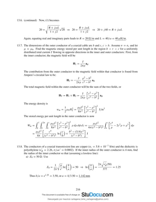 13.6. (continued) Now, (1) becomes
20 =
R + jωL
1 + j2
√
20 ⇒ 20 =
R + jωL
1 + j2
⇒ 20 + j40 = R + jωL
Again, equating real and imaginary parts leads to R = 20 /m and L = 40/ω = 40 µH/m.
13.7. The dimensions of the outer conductor of a coaxial cable are b and c, c > b. Assume σ = σc and let
µ = µ0. Find the magnetic energy stored per unit length in the region b < r < c for a uniformly
distributed total current I ﬂowing in opposite directions in the inner and outer conductors: First, from
the inner conductor, the magnetic ﬁeld will be
H1 =
I
2πρ
aφ
The contribution from the outer conductor to the magnetic ﬁeld within that conductor is found from
Ampere’s circuital law to be:
H2 = −
I
2πρ
ρ2 − b2
c2 − b2
aφ
The total magnetic ﬁeld within the outer conductor will be the sum of the two ﬁelds, or
HT = H1 + H2 =
I
2πρ
c2 − ρ2
c2 − b2
aφ
The energy density is
wm =
1
2
µ0H2
T =
µ0I2
8π2
c2 − ρ2
c2 − b2
2
J/m3
The stored energy per unit length in the outer conductor is now
Wm =
1
0
2π
0
c
b
µ0I2
8π2
c2 − ρ2
c2 − b2
2
ρ dρ dφ dz =
µ0I2
4π(c2 − b2)2
c
b
c4
ρ
− 2c2
ρ + ρ3
dρ
=
µ0I2
4π
c4
(c2 − b2)2
ln
c
b
+
b2 − (3/4)c2
(c2 − b2)
J
13.8. The conductors of a coaxial transmission line are copper (σc = 5.8 × 10−7 S/m) and the dielectric is
polyethylene (ǫ′
R = 2.26, σ/ωǫ′ = 0.0002). If the inner radius of the outer conductor is 4 mm, ﬁnd
the radius of the inner conductor so that (assuming a lossless line):
a) Z0 = 50 : Use
Z0 =
1
2π
µ
ǫ′
ln
b
a
= 50 ⇒ ln
b
a
=
2π ǫ′
R(50)
377
= 1.25
Thus b/a = e1.25 = 3.50, or a = 4/3.50 = 1.142 mm
216
Descargado por mauricio cartagena (rene_cartagena@yahoo.com)
lOMoARcPSD|5423334
 