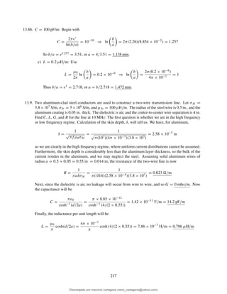 13.8b. C = 100 pF/m: Begin with
C =
2πǫ′
ln(b/a)
= 10−10
⇒ ln
b
a
= 2π(2.26)(8.854 × 10−2
) = 1.257
So b/a = e1.257 = 3.51, or a = 4/3.51 = 1.138 mm.
c) L = 0.2 µH/m: Use
L =
µ0
2π
ln
b
a
= 0.2 × 10−6
⇒ ln
b
a
=
2π(0.2 × 10−6)
4π × 10−7
= 1
Thus b/a = e1 = 2.718, or a = b/2.718 = 1.472 mm.
13.9. Two aluminum-clad steel conductors are used to construct a two-wire transmission line. Let σAl =
3.8×107 S/m, σSt = 5×106 S/m, and µSt = 100 µH/m. The radius of the steel wire is 0.5 in., and the
aluminum coating is 0.05 in. thick. The dielectric is air, and the center-to-center wire separation is 4 in.
Find C, L, G, and R for the line at 10 MHz: The ﬁrst question is whether we are in the high frequency
or low frequency regime. Calculation of the skin depth, δ, will tell us. We have, for aluminum,
δ =
1
√
πf µ0σAl
=
1
π(107)(4π × 10−7)(3.8 × 107)
= 2.58 × 10−5
m
so we are clearly in the high frequency regime, where uniform current distributions cannot be assumed.
Furthermore, the skin depth is considerably less than the aluminum layer thickness, so the bulk of the
current resides in the aluminum, and we may neglect the steel. Assuming solid aluminum wires of
radius a = 0.5 + 0.05 = 0.55 in = 0.014 m, the resistance of the two-wire line is now
R =
1
πaδσAl
=
1
π(.014)(2.58 × 10−5)(3.8 × 107)
= 0.023 /m
Next, since the dielectric is air, no leakage will occur from wire to wire, and so G = 0 mho/m. Now
the capacitance will be
C =
πǫ0
cosh−1(d/2a)
=
π × 8.85 × 10−12
cosh−1 (4/(2 × 0.55))
= 1.42 × 10−11
F/m = 14.2 pF/m
Finally, the inductance per unit length will be
L =
µ0
π
cosh(d/2a) =
4π × 10−7
π
cosh (4/(2 × 0.55)) = 7.86 × 10−7
H/m = 0.786 µH/m
217
Descargado por mauricio cartagena (rene_cartagena@yahoo.com)
lOMoARcPSD|5423334
 