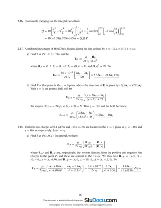 2.16. (continued) Carrying out the integral, we obtain
Q = 10
r5
5
− 9
r4
4
+ 20
r3
3
5
4
1
2
θ −
1
4
sin(2θ)
25◦
0
−2 cos
θ
2
1.1π
.9π
= 10(−3.39)(.0266)(.626) = 0.57 C
2.17. A uniform line charge of 16 nC/m is located along the line deﬁned by y = −2, z = 5. If ǫ = ǫ0:
a) Find E at P (1, 2, 3): This will be
EP =
ρl
2πǫ0
RP
|RP |2
where RP = (1, 2, 3) − (1, −2, 5) = (0, 4, −2), and |RP |2 = 20. So
EP =
16 × 10−9
2πǫ0
4ay − 2az
20
= 57.5ay − 28.8az V/m
b) Find E at that point in the z = 0 plane where the direction of E is given by (1/3)ay − (2/3)az:
With z = 0, the general ﬁeld will be
Ez=0 =
ρl
2πǫ0
(y + 2)ay − 5az
(y + 2)2 + 25
We require |Ez| = −|2Ey|, so 2(y + 2) = 5. Thus y = 1/2, and the ﬁeld becomes:
Ez=0 =
ρl
2πǫ0
2.5ay − 5az
(2.5)2 + 25
= 23ay − 46az
2.18. Uniform line charges of 0.4 µC/m and −0.4 µC/m are located in the x = 0 plane at y = −0.6 and
y = 0.6 m respectively. Let ǫ = ǫ0.
a) Find E at P (x, 0, z): In general, we have
EP =
ρl
2πǫ0
R+P
|R+P |
−
R−P
|R−P |
where R+P and R−P are, respectively, the vectors directed from the positive and negative line
charges to the point P , and these are normal to the z axis. We thus have R+P = (x, 0, z) −
(0, −.6, z) = (x, .6, 0), and R−P = (x, 0, z) − (0, .6, z) = (x, −.6, 0). So
EP =
ρl
2πǫ0
xax + 0.6ay
x2 + (0.6)2
−
xax − 0.6ay
x2 + (0.6)2
=
0.4 × 10−6
2πǫ0
1.2ay
x2 + 0.36
=
8.63ay
x2 + 0.36
kV/m
20
Descargado por mauricio cartagena (rene_cartagena@yahoo.com)
lOMoARcPSD|5423334
 