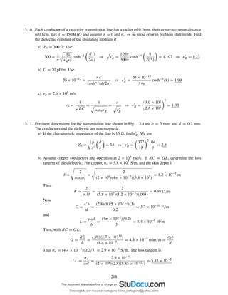 13.10. Each conductor of a two-wire transmission line has a radius of 0.5mm; their center-to-center distance
is 0.8cm. Let f = 150MHz and assume σ = 0 and σc → ∞ (note error in problem statement). Find
the dielectric constant of the insulating medium if
a) Z0 = 300 : Use
300 =
1
π
µ0
ǫ′
Rǫ0
cosh−1 d
2a
⇒ ǫ′
R =
120π
300π
cosh−1 8
2(.5)
= 1.107 ⇒ ǫ′
R = 1.23
b) C = 20 pF/m: Use
20 × 10−12
=
πǫ′
cosh−1(d/2a)
⇒ ǫ′
R =
20 × 10−12
πǫ0
cosh−1
(8) = 1.99
c) vp = 2.6 × 108 m/s:
vp =
1
√
LC
=
1
µ0ǫ0ǫ′
R
=
c
ǫ′
R
⇒ ǫ′
R =
3.0 × 108
2.6 × 108
2
= 1.33
13.11. Pertinent dimensions for the transmission line shown in Fig. 13.4 are b = 3 mm, and d = 0.2 mm.
The conductors and the dielectric are non-magnetic.
a) If the characteristic impedance of the line is 15 , ﬁnd ǫ′
R: We use
Z0 =
µ
ǫ′
d
b
= 15 ⇒ ǫ′
R =
377
15
2
.04
9
= 2.8
b) Assume copper conductors and operation at 2 × 108 rad/s. If RC = GL, determine the loss
tangent of the dielectric: For copper, σc = 5.8 × 107 S/m, and the skin depth is
δ =
2
ωµ0σc
=
2
(2 × 108)(4π × 10−7)(5.8 × 107)
= 1.2 × 10−5
m
Then
R =
2
σcδb
=
2
(5.8 × 107)(1.2 × 10−5)(.003)
= 0.98 /m
Now
C =
ǫ′b
d
=
(2.8)(8.85 × 10−12)(3)
0.2
= 3.7 × 10−10
F/m
and
L =
µ0d
b
=
(4π × 10−7)(0.2)
3
= 8.4 × 10−8
H/m
Then, with RC = GL,
G =
RC
L
=
(.98)(3.7 × 10−10)
(8.4 × 10−8)
= 4.4 × 10−3
mho/m =
σdb
d
Thus σd = (4.4 × 10−3)(0.2/3) = 2.9 × 10−4 S/m. The loss tangent is
l.t. =
σd
ωǫ′
=
2.9 × 10−4
(2 × 108)(2.8)(8.85 × 10−12)
= 5.85 × 10−2
218
Descargado por mauricio cartagena (rene_cartagena@yahoo.com)
lOMoARcPSD|5423334
 