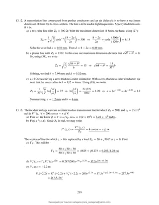 13.12. A transmission line constructed from perfect conductors and an air dielectric is to have a maximum
dimensionof8mmforitscross-section. Thelineistobeusedathighfrequencies. Specifyitsdimensions
if it is:
a) a two-wire line with Z0 = 300 : With the maximum dimension of 8mm, we have, using (27):
Z0 =
1
π
µ
ǫ′
cosh−1 8 − 2a
2a
= 300 ⇒
8 − 2a
2a
= cosh
300π
120π
= 6.13
Solve for a to ﬁnd a = 0.56 mm. Then d = 8 − 2a = 6.88 mm.
b) a planar line with Z0 = 15 : In this case our maximum dimension dictates that
√
d2 + b2 = 8.
So, using (34), we write
Z0 =
µ
ǫ′
√
64 − b2
b
= 15 ⇒ 64 − b2 =
15
377
b
Solving, we ﬁnd b = 7.99 mm and d = 0.32 mm.
c) a 72 coax having a zero-thickness outer conductor: With a zero-thickness outer conductor, we
note that the outer radius is b = 8/2 = 4mm. Using (18), we write
Z0 =
1
2π
µ
ǫ′
ln
b
a
= 72 ⇒ ln
b
a
=
2π(72)
120π
= 1.20 ⇒ a = be−1.20
= 4e−1.20
= 1.2
Summarizing, a = 1.2 mm and b = 4 mm.
13.13. The incident voltage wave on a certain lossless transmission line for which Z0 = 50 and vp = 2×108
m/s is V +(z, t) = 200 cos(ωt − πz) V.
a) Find ω: We know β = π = ω/vp, so ω = π(2 × 108) = 6.28 × 108 rad/s.
b) Find I+(z, t): Since Z0 is real, we may write
I+
(z, t) =
V +(z, t)
Z0
= 4 cos(ωt − πz) A
The section of line for which z > 0 is replaced by a load ZL = 50 + j30 at z = 0. Find
c) ŴL: This will be
ŴL =
50 + j30 − 50
50 + j30 + 50
= .0825 + j0.275 = 0.287 1.28 rad
d) V −
s (z) = ŴLV +
s (z)ej2βz = 0.287(200)ejπzej1.28 = 57.5ej(πz+1.28)
e) Vs at z = −2.2 m:
Vs(−2.2) = V +
s (−2.2) + V −
s (−2.2) = 200ej2.2π
+ 57.5e−j(2.2π−1.28)
= 257.5ej0.63
= 257.5 36◦
219
Descargado por mauricio cartagena (rene_cartagena@yahoo.com)
lOMoARcPSD|5423334
 