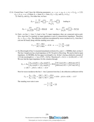 13.14. Coaxial lines 1 and 2 have the following parameters: µ1 = µ2 = µ0, σ1 = σ2 = 0, ǫ′
R1 = 2.25,
ǫ′
R2 = 4, a1 = a2 = 0.8mm, b1 = 6mm, b2 = 3mm, ZL2 = Z02, and ZL1 is Zin2.
a) Find Z01 and Z02. For either line, we have
Z0 =
1
2π
µ
ǫ′
ln
b
a
=
377
2π ǫ′
R
ln
b
a
leading to
Z01 =
377
2π
√
2.25
ln
6
.8
= 80.6 and Z02 =
377
2π
√
4
ln
3
.8
= 39.7
b) Find s on line 1: Line 1’s load is line 2’s input impedance (they are connected end-to-end).
Also, since line 2 is matched, its input impedance is just it’s characteristic impedance. Therefore,
ZL1 = Zin2 = Z02. The reﬂection coefﬁcient encountered by waves incident on ZL1 from line 1
can now be found, along with the standing wave ratio:
Ŵ12 =
39.7 − 80.6
39.7 + 80.6
= −0.34 ⇒ s =
1 + .34
1 − .34
= 2.03
c) If a 20cm length of line 1 is inserted immediately in front of ZL2 and f = 300MHz, ﬁnd s on line 2:
The line 1 length now has a load impedance of 39.7 and it is 20cm long. We need to ﬁnd its input
impedance. At 300 MHz, the free space wavelength is 1m. In line 1, having a dielectric constant of
2.25, the wavelength is λ = 1m/
√
2.25 = 0.67m. Therefore βl = 2πl/λ = 2π(20)/(67) = 1.87.
We now ﬁnd the input impedance for this situation through
Zin = Z01
ZL2 cos(βl) + jZ01 sin(βl)
Z01 cos(βl) + jZL2 sin(βl)
= 80.6
39.7 cos(1.87) + j80.6 sin(1.87)
80.6 cos(1.87) + j39.7 sin(1.87)
= 128.7 − j55.8 = 140.3 − 23.4◦
Now for waves incident at the line 1 - line 2 junction from line 2, the reﬂection coefﬁcient will be
Ŵ21 =
Zin − Z02
Zin + Z02
=
128.7 − 39.7 − j55.8
128.7 + 39.7 − j55.8
= 0.58 − j0.14 = 0.59 − 13.7◦
The standing wave ratio is now
s =
1 + .59
1 − .59
= 3.9
220
Descargado por mauricio cartagena (rene_cartagena@yahoo.com)
lOMoARcPSD|5423334
 