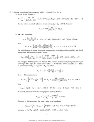 13.15. For the transmission line represented in Fig. 13.26, ﬁnd Vs,out if f =:
a) 60 Hz: At this frequency,
β =
ω
vp
=
2π × 60
(2/3)(3 × 108)
= 1.9 × 10−6
rad/m So βl = (1.9 × 10−6
)(80) = 1.5 × 10−4
<< 1
The line is thus essentially a lumped circuit, where Zin
.
= ZL = 80 . Therefore
Vs,out = 120
80
12 + 80
= 104 V
b) 500 kHz: In this case
β =
2π × 5 × 105
2 × 108
= 1.57 × 10−2
rad/s So βl = 1.57 × 10−2
(80) = 1.26 rad
Now
Zin = 50
80 cos(1.26) + j50 sin(1.26)
50 cos(1.26) + j80 sin(1.26)
= 33.17 − j9.57 = 34.5 − .28
The equivalent circuit is now the voltage source driving the series combination of Zin and the 12
ohm resistor. The voltage across Zin is thus
Vin = 120
Zin
12 + Zin
= 120
33.17 − j9.57
12 + 33.17 − j9.57
= 89.5 − j6.46 = 89.7 − .071
The voltage at the line input is now the sum of the forward and backward-propagating waves just
to the right of the input. We reference the load at z = 0, and so the input is located at z = −80 m.
In general we write Vin = V +
0 e−jβz + V −
0 ejβz, where
V −
0 = ŴLV +
0 =
80 − 50
80 + 50
V +
0 =
3
13
V +
0
At z = −80 m we thus have
Vin = V +
0 ej1.26
+
3
13
e−j1.26
⇒ V +
0 =
89.5 − j6.46
ej1.26 + (3/13)e−j1.26
= 42.7 − j100 V
Now
Vs,out = V +
0 (1 + ŴL) = (42.7 − j100)(1 + 3/(13)) = 134 − 1.17 rad = 52.6 − j123 V
As a check, we can evaluate the average power reaching the load:
Pavg,L =
1
2
|Vs,out |2
RL
=
1
2
(134)2
80
= 112 W
This must be the same power that occurs at the input impedance:
Pavg,in =
1
2
Re VinI∗
in =
1
2
Re {(89.5 − j6.46)(2.54 + j0.54)} = 112 W
where Iin = Vin/Zin = (89.5 − j6.46)/(33.17 − j9.57) = 2.54 + j0.54.
221
Descargado por mauricio cartagena (rene_cartagena@yahoo.com)
lOMoARcPSD|5423334
 