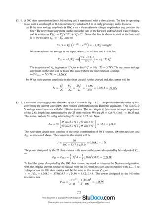 13.16. A 300 ohm transmission line is 0.8 m long and is terminated with a short circuit. The line is operating
in air with a wavelength of 0.3 m (incorrectly stated as 0.8 m in early printings) and is lossless.
a) If the input voltage amplitude is 10V, what is the maximum voltage amplitude at any point on the
line? The net voltage anywhere on the line is the sum of the forward and backward wave voltages,
and is written as V (z) = V +
0 e−jβz + V −
0 ejβz. Since the line is short-circuited at the load end
(z = 0), we have V −
0 = −V +
0 , and so
V (z) = V +
0 e−jβz
− ejβz
= −2jV +
0 sin(jβz)
We now evaluate the voltage at the input, where z = −0.8m, and λ = 0.3m.
Vin = −2jV +
0 sin
2π(−0.8)
0.3
= −j1.73V +
0
The magnitude of Vin is given as 10V, so we ﬁnd V +
0 = 10/1.73 = 5.78V. The maximum voltage
amplitude on the line will be twice this value (where the sine function is unity),
so |V |max = 2(5.78) = 11.56 V.
b) What is the current amplitude in the short circuit? At the shorted end, the current will be
IL =
V +
0
Z0
−
V −
0
Z0
=
2V +
0
Z0
=
11.56
300
= 0.039A = 39 mA
13.17. DeterminetheaveragepowerabsorbedbyeachresistorinFig. 13.27: Theproblemismadeeasierbyﬁrst
converting the current source/100 ohm resistor combination to its Thevenin equivalent. This is a 50 0
V voltage source in series with the 100 ohm resistor. The next step is to determine the input impedance
of the 2.6λ length line, terminated by the 25 ohm resistor: We use βl = (2π/λ)(2.6λ) = 16.33 rad.
This value, modulo 2π is (by subtracting 2π twice) 3.77 rad. Now
Zin = 50
25 cos(3.77) + j50 sin(3.77)
50 cos(3.77) + j25 sin(3.77)
= 33.7 + j24.0
The equivalent circuit now consists of the series combination of 50 V source, 100 ohm resistor, and
Zin, as calculated above. The current in this circuit will be
I =
50
100 + 33.7 + j24.0
= 0.368 − .178
The power dissipated by the 25 ohm resistor is the same as the power dissipated by the real part of Zin,
or
P25 = P33.7 =
1
2
|I|2
R =
1
2
(.368)2
(33.7) = 2.28 W
To ﬁnd the power dissipated by the 100 ohm resistor, we need to return to the Norton conﬁguration,
with the original current source in parallel with the 100 ohm resistor, and in parallel with Zin. The
voltage across the 100 ohm resistor will be the same as that across Zin, or
V = IZin = (.368 − .178)(33.7 + j24.0) = 15.2 0.44. The power dissipated by the 100 ohm
resistor is now
P100 =
1
2
|V |2
R
=
1
2
(15.2)2
100
= 1.16 W
222
Descargado por mauricio cartagena (rene_cartagena@yahoo.com)
lOMoARcPSD|5423334
 