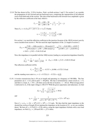 13.18 The line shown in Fig. 13.28 is lossless. Find s on both sections 1 and 2: For section 2, we consider
the propagation of one forward and one backward wave, comprising the superposition of all reﬂected
waves from both ends of the section. The ratio of the backward to the forward wave amplitude is given
by the reﬂection coefﬁcient at the load, which is
ŴL =
50 − j100 − 50
50 − j100 + 50
=
−j
1 − j
=
1
2
(1 − j)
Then |ŴL| = (1/2)
√
(1 − j)(1 + j) = 1/
√
2. Finally
s2 =
1 + |ŴL|
1 − |ŴL|
=
1 + 1/
√
2
1 − 1/
√
2
= 5.83
For section 1, we need the reﬂection coefﬁcient at the junction (location of the 100 resistor) seen by
waves incident from section 1: We ﬁrst need the input impedance of the .2λ length of section 2:
Zin2 = 50
(50 − j100) cos(β2l) + j50 sin(β2l)
50 cos(β2l) + j(50 − j100) sin(β2l)
= 50
(1 − j2)(0.309) + j0.951
0.309 + j(1 − j2)(0.951)
= 8.63 + j3.82 = 9.44 0.42 rad
Now, this impedance is in parallel with the 100 resistor, leading to a net junction impedance found by
1
ZinT
=
1
100
+
1
8.63 + j3.82
⇒ ZinT = 8.06 + j3.23 = 8.69 0.38 rad
The reﬂection coefﬁcient will be
Ŵj =
ZinT − 50
ZinT + 50
= −0.717 + j0.096 = 0.723 3.0 rad
and the standing wave ratio is s1 = (1 + 0.723)/(1 − 0.723) = 6.22.
13.19. A lossless transmission line is 50 cm in length and operating at a frequency of 100 MHz. The line
parameters are L = 0.2 µH/m and C = 80 pF/m. The line is terminated by a short circuit at z = 0,
and there is a load, ZL = 50 + j20 ohms across the line at location z = −20 cm. What average power
is delivered to ZL if the input voltage is 100 0 V? With the given capacitance and inductance, we ﬁnd
Z0 =
L
C
=
2 × 10−7
8 × 10−11
= 50
and
vp =
1
√
LC
=
1
(2 × 10−7)(9 × 10−11)
= 2.5 × 108
m/s
Now β = ω/vp = (2π × 108)/(2.5 × 108) = 2.5 rad/s. We then ﬁnd the input impedance to the
shorted line section of length 20 cm (putting this impedance at the location of ZL, so we can combine
them): We have βl = (2.5)(0.2) = 0.50, and so, using the input impedance formula with a zero load
impedance, we ﬁnd Zin1 = j50 tan(0.50) = j27.4 ohms.
223
Descargado por mauricio cartagena (rene_cartagena@yahoo.com)
lOMoARcPSD|5423334
 