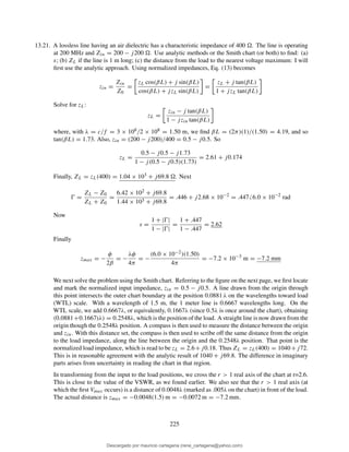 13.21. A lossless line having an air dielectric has a characteristic impedance of 400 . The line is operating
at 200 MHz and Zin = 200 − j200 . Use analytic methods or the Smith chart (or both) to ﬁnd: (a)
s; (b) ZL if the line is 1 m long; (c) the distance from the load to the nearest voltage maximum: I will
ﬁrst use the analytic approach. Using normalized impedances, Eq. (13) becomes
zin =
Zin
Z0
=
zL cos(βL) + j sin(βL)
cos(βL) + jzL sin(βL)
=
zL + j tan(βL)
1 + jzL tan(βL)
Solve for zL:
zL =
zin − j tan(βL)
1 − jzin tan(βL)
where, with λ = c/f = 3 × 108/2 × 108 = 1.50 m, we ﬁnd βL = (2π)(1)/(1.50) = 4.19, and so
tan(βL) = 1.73. Also, zin = (200 − j200)/400 = 0.5 − j0.5. So
zL =
0.5 − j0.5 − j1.73
1 − j(0.5 − j0.5)(1.73)
= 2.61 + j0.174
Finally, ZL = zL(400) = 1.04 × 103 + j69.8 . Next
Ŵ =
ZL − Z0
ZL + Z0
=
6.42 × 102 + j69.8
1.44 × 103 + j69.8
= .446 + j2.68 × 10−2
= .447 6.0 × 10−2
rad
Now
s =
1 + |Ŵ|
1 − |Ŵ|
=
1 + .447
1 − .447
= 2.62
Finally
zmax = −
φ
2β
= −
λφ
4π
= −
(6.0 × 10−2)(1.50)
4π
= −7.2 × 10−3
m = −7.2 mm
We next solve the problem using the Smith chart. Referring to the ﬁgure on the next page, we ﬁrst locate
and mark the normalized input impedance, zin = 0.5 − j0.5. A line drawn from the origin through
this point intersects the outer chart boundary at the position 0.0881 λ on the wavelengths toward load
(WTL) scale. With a wavelength of 1.5 m, the 1 meter line is 0.6667 wavelengths long. On the
WTL scale, we add 0.6667λ, or equivalently, 0.1667λ (since 0.5λ is once around the chart), obtaining
(0.0881+0.1667)λ) = 0.2548λ, which is the position of the load. A straight line is now drawn from the
origin though the 0.2548λ position. A compass is then used to measure the distance between the origin
and zin. With this distance set, the compass is then used to scribe off the same distance from the origin
to the load impedance, along the line between the origin and the 0.2548λ position. That point is the
normalized load impedance, which is read to be zL = 2.6+j0.18. Thus ZL = zL(400) = 1040+j72.
This is in reasonable agreement with the analytic result of 1040 + j69.8. The difference in imaginary
parts arises from uncertainty in reading the chart in that region.
In transforming from the input to the load positions, we cross the r > 1 real axis of the chart at r=2.6.
This is close to the value of the VSWR, as we found earlier. We also see that the r > 1 real axis (at
which the ﬁrst Vmax occurs) is a distance of 0.0048λ (marked as .005λ on the chart) in front of the load.
The actual distance is zmax = −0.0048(1.5) m = −0.0072 m = −7.2 mm.
225
Descargado por mauricio cartagena (rene_cartagena@yahoo.com)
lOMoARcPSD|5423334
 