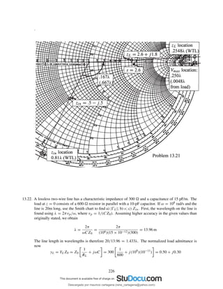 .
13.22. A lossless two-wire line has a characteristic impedance of 300 and a capacitance of 15 pF/m. The
load at z = 0 consists of a 600- resistor in parallel with a 10-pF capacitor. If ω = 108 rad/s and the
line is 20m long, use the Smith chart to ﬁnd a) |ŴL|; b) s; c) Zin. First, the wavelength on the line is
found using λ = 2πvp/ω, where vp = 1/(CZ0). Assuming higher accuracy in the given values than
originally stated, we obtain
λ =
2π
ωCZ0
=
2π
(108)(15 × 10−12)(300)
= 13.96 m
The line length in wavelengths is therefore 20/13.96 = 1.433λ. The normalized load admittance is
now
yL = YLZ0 = Z0
1
RL
+ jωC = 300
1
600
+ j(108
)(10−11
) = 0.50 + j0.30
226
Descargado por mauricio cartagena (rene_cartagena@yahoo.com)
lOMoARcPSD|5423334
 