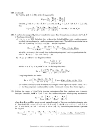 2.18. (continued)
b) Find E at Q(2, 3, 4): This ﬁeld will in general be:
EQ =
ρl
2πǫ0
R+Q
|R+Q|
−
R−Q
|R−Q|
where R+Q = (2, 3, 4)−(0, −.6, 4) = (2, 3.6, 0), and R−Q = (2, 3, 4)−(0, .6, 4) = (2, 2.4, 0).
Thus
EQ =
ρl
2πǫ0
2ax + 3.6ay
22 + (3.6)2
−
2ax + 2.4ay
22 + (2.4)2
= −625.8ax − 241.6ay V/m
2.19. A uniform line charge of 2 µC/m is located on the z axis. Find E in cartesian coordinates at P (1, 2, 3)
if the charge extends from
a) −∞ < z < ∞: With the inﬁnite line, we know that the ﬁeld will have only a radial component
in cylindrical coordinates (or x and y components in cartesian). The ﬁeld from an inﬁnite line on
the z axis is generally E = [ρl/(2πǫ0ρ)]aρ. Therefore, at point P :
EP =
ρl
2πǫ0
RzP
|RzP |2
=
(2 × 10−6)
2πǫ0
ax + 2ay
5
= 7.2ax + 14.4ay kV/m
where RzP is the vector that extends from the line charge to point P, and is perpendicular to the z
axis; i.e., RzP = (1, 2, 3) − (0, 0, 3) = (1, 2, 0).
b) −4 ≤ z ≤ 4: Here we use the general relation
EP =
ρldz
4πǫ0
r − r′
|r − r′|3
where r = ax + 2ay + 3az and r′ = zaz. So the integral becomes
EP =
(2 × 10−6)
4πǫ0
4
−4
ax + 2ay + (3 − z)az
[5 + (3 − z)2]1.5
dz
Using integral tables, we obtain:
EP = 3597
(ax + 2ay)(z − 3) + 5az
(z2 − 6z + 14)
4
−4
V/m = 4.9ax + 9.8ay + 4.9az kV/m
The student is invited to verify that when evaluating the above expression over the limits −∞ <
z < ∞, the z component vanishes and the x and y components become those found in part a.
2.20. Uniform line charges of 120 nC/m lie along the entire extent of the three coordinate axes. Assuming
free space conditions, ﬁnd E at P (−3, 2, −1): Since all line charges are inﬁnitely-long, we can write:
EP =
ρl
2πǫ0
RxP
|RxP |2
+
RyP
|RyP |2
+
RzP
|RzP |2
where RxP , RyP , and RzP are the normal vectors from each of the three axes that terminate on point
P . Speciﬁcally, RxP = (−3, 2, −1) − (−3, 0, 0) = (0, 2, −1), RyP = (−3, 2, −1) − (0, 2, 0) =
(−3, 0, −1), and RzP = (−3, 2, −1) − (0, 0, −1) = (−3, 2, 0). Substituting these into the expression
for EP gives
EP =
ρl
2πǫ0
2ay − az
5
+
−3ax − az
10
+
−3ax + 2ay
13
= −1.15ax + 1.20ay − 0.65az kV/m
21
Descargado por mauricio cartagena (rene_cartagena@yahoo.com)
lOMoARcPSD|5423334
 