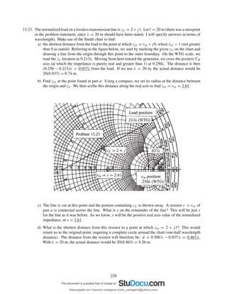 13.23. The normalized load on a lossless transmission line is zL = 2+j1. Let l = 20 m (there was a missprint
in the problem statement, since λ = 20 m should have been stated. I will specify answers in terms of
wavelength). Make use of the Smith chart to ﬁnd:
a) the shortest distance from the load to the point at which zin = rin +j0, where rin > 1 (not greater
than 0 as stated): Referring to the ﬁgure below, we start by marking the given zL on the chart and
drawing a line from the origin through this point to the outer boundary. On the WTG scale, we
read the zL location as 0.213λ. Moving from here toward the generator, we cross the positive ŴR
axis (at which the impedance is purely real and greater than 1) at 0.250λ. The distance is then
(0.250 − 0.213)λ = 0.037λ from the load. If we use λ = 20 m, the actual distance would be
20(0.037) = 0.74 m.
b) Find zin at the point found in part a: Using a compass, we set its radius at the distance between
the origin and zL. We then scribe this distance along the real axis to ﬁnd zin = rin = 2.61.
c) The line is cut at this point and the portion containing zL is thrown away. A resistor r = rin of
part a is connected across the line. What is s on the remainder of the line? This will be just s
for the line as it was before. As we know, s will be the positive real axis value of the normalized
impedance, or s = 2.61.
d) What is the shortest distance from this resistor to a point at which zin = 2 + j1? This would
return us to the original point, requiring a complete circle around the chart (one-half wavelength
distance). The distance from the resistor will therefore be: d = 0.500 λ − 0.037 λ = 0.463 λ.
With λ = 20 m, the actual distance would be 20(0.463) = 9.26 m.
228
Descargado por mauricio cartagena (rene_cartagena@yahoo.com)
lOMoARcPSD|5423334
 