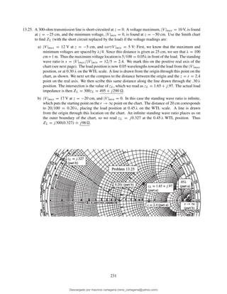 13.25. A 300-ohm transmission line is short-circuited at z = 0. A voltage maximum, |V |max = 10 V, is found
at z = −25 cm, and the minimum voltage, |V |min = 0, is found at z = −50 cm. Use the Smith chart
to ﬁnd ZL (with the short circuit replaced by the load) if the voltage readings are:
a) |V |max = 12 V at z = −5 cm, and vertV |min = 5 V: First, we know that the maximum and
minimum voltages are spaced by λ/4. Since this distance is given as 25 cm, we see that λ = 100
cm = 1 m. Thus the maximum voltage location is 5/100 = 0.05λ in front of the load. The standing
wave ratio is s = |V |max/|V |min = 12/5 = 2.4. We mark this on the positive real axis of the
chart (see next page). The load position is now 0.05 wavelengths toward the load from the |V |max
position, or at 0.30 λ on the WTL scale. A line is drawn from the origin through this point on the
chart, as shown. We next set the compass to the distance between the origin and the z = r = 2.4
point on the real axis. We then scribe this same distance along the line drawn through the .30 λ
position. The intersection is the value of zL, which we read as zL = 1.65 + j.97. The actual load
impedance is then ZL = 300zL = 495 + j290 .
b) |V |max = 17 V at z = −20 cm, and |V |min = 0. In this case the standing wave ratio is inﬁnite,
which puts the starting point on the r → ∞ point on the chart. The distance of 20 cm corresponds
to 20/100 = 0.20 λ, placing the load position at 0.45 λ on the WTL scale. A line is drawn
from the origin through this location on the chart. An inﬁnite standing wave ratio places us on
the outer boundary of the chart, so we read zL = j0.327 at the 0.45 λ WTL position. Thus
ZL = j300(0.327)
.
= j98 .
231
Descargado por mauricio cartagena (rene_cartagena@yahoo.com)
lOMoARcPSD|5423334
 