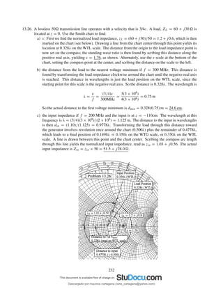 13.26. A lossless 50 transmission line operates with a velocity that is 3/4c. A load, ZL = 60 + j30 is
located at z = 0. Use the Smith chart to ﬁnd:
a) s: First we ﬁnd the normalized load impedance, zL = (60 + j30)/50 = 1.2 + j0.6, which is then
marked on the chart (see below). Drawing a line from the chart center through this point yields its
location at 0.328λ on the WTL scale. The distance from the origin to the load impedance point is
now set on the compass; the standing wave ratio is then found by scribing this distance along the
positive real axis, yielding s = 1.76, as shown. Alternately, use the s scale at the bottom of the
chart, setting the compass point at the center, and scribing the distance on the scale to the left.
b) the distance from the load to the nearest voltage minimum if f = 300 MHz: This distance is
found by transforming the load impedance clockwise around the chart until the negative real axis
is reached. This distance in wavelengths is just the load position on the WTL scale, since the
starting point for this scale is the negative real axis. So the distance is 0.328λ. The wavelength is
λ =
v
f
=
(3/4)c
300MHz
=
3(3 × 108)
4(3 × 108)
= 0.75 m
So the actual distance to the ﬁrst voltage minimum is dmin = 0.328(0.75) m = 24.6 cm.
c) the input impedance if f = 200 MHz and the input is at z = −110cm: The wavelength at this
frequency is λ = (3/4)(3 × 108)/(2 × 108) = 1.125 m. The distance to the input in wavelengths
is then din = (1.10)/(1.125) = 0.9778λ. Transforming the load through this distance toward
the generator involves revolution once around the chart (0.500λ) plus the remainder of 0.4778λ,
which leads to a ﬁnal position of 0.1498λ
.
= 0.150λ on the WTG scale, or 0.350λ on the WTL
scale. A line is drawn between this point and the chart center. Scribing the compass arc length
through this line yields the normalized input impedance, read as zin = 1.03 + j0.56. The actual
input impedance is Zin = zin × 50 = 51.5 + j28.0 .
232
Descargado por mauricio cartagena (rene_cartagena@yahoo.com)
lOMoARcPSD|5423334
 