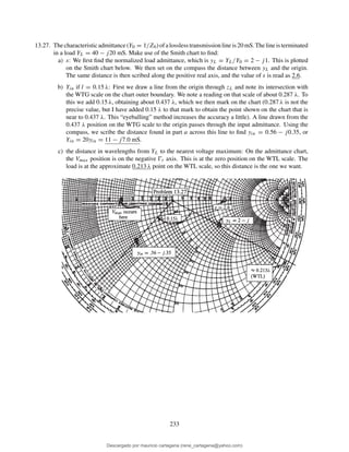 13.27. Thecharacteristicadmittance(Y0 = 1/Z0)ofalosslesstransmissionlineis20mS.Thelineisterminated
in a load YL = 40 − j20 mS. Make use of the Smith chart to ﬁnd:
a) s: We ﬁrst ﬁnd the normalized load admittance, which is yL = YL/Y0 = 2 − j1. This is plotted
on the Smith chart below. We then set on the compass the distance between yL and the origin.
The same distance is then scribed along the positive real axis, and the value of s is read as 2.6.
b) Yin if l = 0.15 λ: First we draw a line from the origin through zL and note its intersection with
the WTG scale on the chart outer boundary. We note a reading on that scale of about 0.287 λ. To
this we add 0.15 λ, obtaining about 0.437 λ, which we then mark on the chart (0.287 λ is not the
precise value, but I have added 0.15 λ to that mark to obtain the point shown on the chart that is
near to 0.437 λ. This “eyeballing” method increases the accuracy a little). A line drawn from the
0.437 λ position on the WTG scale to the origin passes through the input admittance. Using the
compass, we scribe the distance found in part a across this line to ﬁnd yin = 0.56 − j0.35, or
Yin = 20yin = 11 − j7.0 mS.
c) the distance in wavelengths from YL to the nearest voltage maximum: On the admittance chart,
the Vmax position is on the negative Ŵr axis. This is at the zero position on the WTL scale. The
load is at the approximate 0.213 λ point on the WTL scale, so this distance is the one we want.
233
Descargado por mauricio cartagena (rene_cartagena@yahoo.com)
lOMoARcPSD|5423334
 