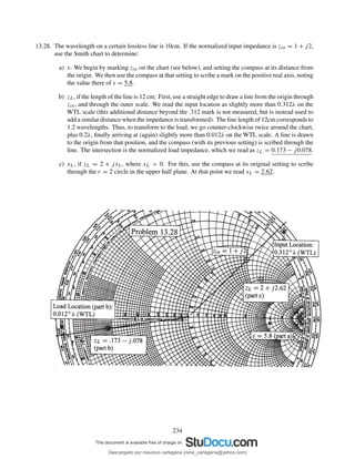 13.28. The wavelength on a certain lossless line is 10cm. If the normalized input impedance is zin = 1 + j2,
use the Smith chart to determine:
a) s: We begin by marking zin on the chart (see below), and setting the compass at its distance from
the origin. We then use the compass at that setting to scribe a mark on the positive real axis, noting
the value there of s = 5.8.
b) zL, if the length of the line is 12 cm: First, use a straight edge to draw a line from the origin through
zin, and through the outer scale. We read the input location as slightly more than 0.312λ on the
WTL scale (this additional distance beyond the .312 mark is not measured, but is instead used to
add a similar distance when the impedance is transformed). The line length of 12cm corresponds to
1.2 wavelengths. Thus, to transform to the load, we go counter-clockwise twice around the chart,
plus 0.2λ, ﬁnally arriving at (again) slightly more than 0.012λ on the WTL scale. A line is drawn
to the origin from that position, and the compass (with its previous setting) is scribed through the
line. The intersection is the normalized load impedance, which we read as zL = 0.173 − j0.078.
c) xL, if zL = 2 + jxL, where xL > 0. For this, use the compass at its original setting to scribe
through the r = 2 circle in the upper half plane. At that point we read xL = 2.62.
234
Descargado por mauricio cartagena (rene_cartagena@yahoo.com)
lOMoARcPSD|5423334
 