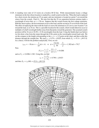 13.29. A standing wave ratio of 2.5 exists on a lossless 60 line. Probe measurements locate a voltage
minimum on the line whose location is marked by a small scratch on the line. When the load is replaced
by a short circuit, the minima are 25 cm apart, and one minimum is located at a point 7 cm toward the
source from the scratch. Find ZL: We note ﬁrst that the 25 cm separation between minima imply a
wavelength of twice that, or λ = 50 cm. Suppose that the scratch locates the ﬁrst voltage minimum.
With the short in place, the ﬁrst minimum occurs at the load, and the second at 25 cm in front of the load.
The effect of replacing the short with the load is to move the minimum at 25 cm to a new location 7 cm
toward the load, or at 18 cm. This is a possible location for the scratch, which would otherwise occur at
multiples of a half-wavelength farther away from that point, toward the generator. Our assumed scratch
position will be 18 cm or 18/50 = 0.36 wavelengths from the load. Using the Smith chart (see below)
we ﬁrst draw a line from the origin through the 0.36λ point on the wavelengths toward load scale. We
set the compass to the length corresponding to the s = r = 2.5 point on the chart, and then scribe this
distance through the straight line. We read zL = 0.79 + j0.825, from which ZL = 47.4 + j49.5 .
As a check, I will do the problem analytically. First, we use
zmin = −18 cm = −
1
2β
(φ + π) ⇒ φ =
4(18)
50
− 1 π = 1.382 rad = 79.2◦
Now
|ŴL| =
s − 1
s + 1
=
2.5 − 1
2.5 + 1
= 0.4286
and so ŴL = 0.4286 1.382. Using this, we ﬁnd
zL =
1 + ŴL
1 − ŴL
= 0.798 + j0.823
and thus ZL = zL(60) = 47.8 + j49.3 .
235
Descargado por mauricio cartagena (rene_cartagena@yahoo.com)
lOMoARcPSD|5423334
 
