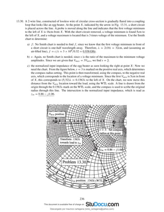 13.30. A 2-wire line, constructed of lossless wire of circular cross-section is gradually ﬂared into a coupling
loop that looks like an egg beater. At the point X, indicated by the arrow in Fig. 13.31, a short circuit
is placed across the line. A probe is moved along the line and indicates that the ﬁrst voltage minimum
to the left of X is 16cm from X. With the short circuit removed, a voltage minimum is found 5cm to
the left of X, and a voltage maximum is located that is 3 times voltage of the minimum. Use the Smith
chart to determine:
a) f : No Smith chart is needed to ﬁnd f , since we know that the ﬁrst voltage minimum in front of
a short circuit is one-half wavelength away. Therefore, λ = 2(16) = 32cm, and (assuming an
air-ﬁlled line), f = c/λ = 3 × 108/0.32 = 0.938 GHz.
b) s: Again, no Smith chart is needed, since s is the ratio of the maximum to the minimum voltage
amplitudes. Since we are given that Vmax = 3Vmin, we ﬁnd s = 3.
c) the normalized input impedance of the egg beater as seen looking the right at point X: Now we
need the chart. From the ﬁgure below, s = 3 is marked on the positive real axis, which determines
the compass radius setting. This point is then transformed, using the compass, to the negative real
axis, which corresponds to the location of a voltage minimum. Since the ﬁrst Vmin is 5cm in front
of X, this corresponds to (5/32)λ = 0.1563λ to the left of X. On the chart, we now move this
distance from the Vmin location toward the load, using the WTL scale. A line is drawn from the
origin through the 0.1563λ mark on the WTL scale, and the compass is used to scribe the original
radius through this line. The intersection is the normalized input impedance, which is read as
zin = 0.86 − j1.06.
236
Descargado por mauricio cartagena (rene_cartagena@yahoo.com)
lOMoARcPSD|5423334
 