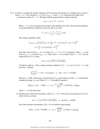 13.31. In order to compare the relative sharpness of the maxima and minima of a standing wave, assume a
load zL = 4 + j0 is located at z = 0. Let |V |min = 1 and λ = 1 m. Determine the width of the
a) minimum, where |V | < 1.1: We begin with the general phasor voltage in the line:
V (z) = V +
(e−jβz
+ Ŵejβz
)
With zL = 4+j0, we recognize the real part as the standing wave ratio. Since the load impedance
is real, the reﬂection coefﬁcient is also real, and so we write
Ŵ = |Ŵ| =
s − 1
s + 1
=
4 − 1
4 + 1
= 0.6
The voltage magnitude is then
|V (z)| = V (z)V ∗(z) = V +
(e−jβz
+ Ŵejβz
)(ejβz
+ Ŵe−jβz
)
1/2
= V +
1 + 2Ŵ cos(2βz) + Ŵ2
1/2
Note that with cos(2βz) = ±1, we obtain |V | = V +(1 ± Ŵ) as expected. With s = 4 and
with |V |min = 1, we ﬁnd |V |max = 4. Then with Ŵ = 0.6, it follows that V + = 2.5. The net
expression for |V (z)| is then
V (z) = 2.5 1.36 + 1.2 cos(2βz)
To ﬁnd the width in z of the voltage minimum, deﬁned as |V | < 1.1, we set |V (z)| = 1.1 and
solve for z: We ﬁnd
1.1
2.5
2
= 1.36 + 1.2 cos(2βz) ⇒ 2βz = cos−1
(−0.9726)
Thus 2βz = 2.904. At this stage, we note the the |V |min point will occur at 2βz = π. We therefore
compute the range, z, over which |V | < 1.1 through the equation:
2β( z) = 2(π − 2.904) ⇒ z =
π − 2.904
2π/1
= 0.0378 m = 3.8 cm
where λ = 1 m has been used.
b) Determine the width of the maximum, where |V | > 4/1.1: We use the same equation for |V (z)|,
which in this case reads:
4/1.1 = 2.5 1.36 + 1.2 cos(2βz) ⇒ cos(2βz) = 0.6298
Since the maximum corresponds to 2βz = 0, we ﬁnd the range through
2β z = 2 cos−1
(0.6298) ⇒ z =
0.8896
2π/1
= 0.142 m = 14.2 cm
237
Descargado por mauricio cartagena (rene_cartagena@yahoo.com)
lOMoARcPSD|5423334
 