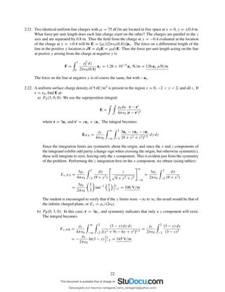 2.21. Two identical uniform line charges with ρl = 75 nC/m are located in free space at x = 0, y = ±0.4 m.
What force per unit length does each line charge exert on the other? The charges are parallel to the z
axis and are separated by 0.8 m. Thus the ﬁeld from the charge at y = −0.4 evaluated at the location
of the charge at y = +0.4 will be E = [ρl/(2πǫ0(0.8))]ay. The force on a differential length of the
line at the positive y location is dF = dqE = ρldzE. Thus the force per unit length acting on the line
at postive y arising from the charge at negative y is
F =
1
0
ρ2
l dz
2πǫ0(0.8)
ay = 1.26 × 10−4
ay N/m = 126 ay µN/m
The force on the line at negative y is of course the same, but with −ay.
2.22. A uniform surface charge density of 5 nC/m2 is present in the region x = 0, −2 < y < 2, and all z. If
ǫ = ǫ0, ﬁnd E at:
a) PA(3, 0, 0): We use the superposition integral:
E =
ρsda
4πǫ0
r − r′
|r − r′|3
where r = 3ax and r′ = yay + zaz. The integral becomes:
EP A =
ρs
4πǫ0
∞
−∞
2
−2
3ax − yay − zaz
[9 + y2 + z2]1.5
dy dz
Since the integration limits are symmetric about the origin, and since the y and z components of
the integrand exhibit odd parity (change sign when crossing the origin, but otherwise symmetric),
these will integrate to zero, leaving only the x component. This is evident just from the symmetry
of the problem. Performing the z integration ﬁrst on the x component, we obtain (using tables):
Ex,PA =
3ρs
4πǫ0
2
−2
dy
(9 + y2)
z
9 + y2 + z2
∞
−∞
=
3ρs
2πǫ0
2
−2
dy
(9 + y2)
=
3ρs
2πǫ0
1
3
tan−1 y
3
2
−2 = 106 V/m
The student is encouraged to verify that if the y limits were −∞ to ∞, the result would be that of
the inﬁnite charged plane, or Ex = ρs/(2ǫ0).
b) PB(0, 3, 0): In this case, r = 3ay, and symmetry indicates that only a y component will exist.
The integral becomes
Ey,P B =
ρs
4πǫ0
∞
−∞
2
−2
(3 − y) dy dz
[(z2 + 9) − 6y + y2]1.5
=
ρs
2πǫ0
2
−2
(3 − y) dy
(3 − y)2
= −
ρs
2πǫ0
ln(3 − y) 2
−2 = 145 V/m
22
Descargado por mauricio cartagena (rene_cartagena@yahoo.com)
lOMoARcPSD|5423334
 