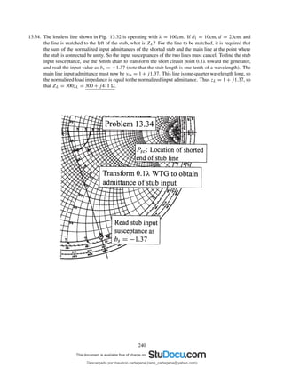 13.34. The lossless line shown in Fig. 13.32 is operating with λ = 100cm. If d1 = 10cm, d = 25cm, and
the line is matched to the left of the stub, what is ZL? For the line to be matched, it is required that
the sum of the normalized input admittances of the shorted stub and the main line at the point where
the stub is connected be unity. So the input susceptances of the two lines must cancel. To ﬁnd the stub
input susceptance, use the Smith chart to transform the short circuit point 0.1λ toward the generator,
and read the input value as bs = −1.37 (note that the stub length is one-tenth of a wavelength). The
main line input admittance must now be yin = 1 + j1.37. This line is one-quarter wavelength long, so
the normalized load impedance is equal to the normalized input admittance. Thus zL = 1 + j1.37, so
that ZL = 300zL = 300 + j411 .
240
Descargado por mauricio cartagena (rene_cartagena@yahoo.com)
lOMoARcPSD|5423334
 