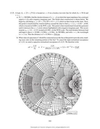 13.35. A load, ZL = 25 + j75 , is located at z = 0 on a lossless two-wire line for which Z0 = 50 and
v = c.
a) If f = 300 MHz, ﬁnd the shortest distance d (z = −d) at which the input impedance has a real part
equal to 1/Z0 and a negative imaginary part: The Smith chart construction is shown below. We
begin by calculating zL = (25 + j75)/50 = 0.5 + j1.5, which we then locate on the chart. Next,
this point is transformed by rotation halfway around the chart to ﬁnd yL = 1/zL = 0.20 − j0.60,
which is located at 0.088 λ on the WTL scale. This point is then transformed toward the generator
until it intersects the g = 1 circle (shown highlighted) with a negative imaginary part. This occurs
at point yin = 1.0 − j2.23, located at 0.308 λ on the WTG scale. The total distance between load
and input is then d = (0.088 + 0.308)λ = 0.396λ. At 300 MHz, and with v = c, the wavelength
is λ = 1 m. Thus the distance is d = 0.396 m = 39.6 cm.
b) What value of capacitance C should be connected across the line at that point to provide unity stand-
ing wave ratio on the remaining portion of the line? To cancel the input normalized susceptance
of -2.23, we need a capacitive normalized susceptance of +2.23. We therefore write
ωC =
2.23
Z0
⇒ C =
2.23
(50)(2π × 3 × 108)
= 2.4 × 10−11
F = 24 pF
241
Descargado por mauricio cartagena (rene_cartagena@yahoo.com)
lOMoARcPSD|5423334
 