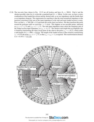 13.36. The two-wire lines shown in Fig. 13.33 are all lossless and have Z0 = 200 . Find d and the
shortest possible value for d1 to provide a matched load if λ = 100cm. In this case, we have a series
combination of the loaded line section and the shorted stub, so we use impedances and the Smith chart
as an impedance diagram. The requirement for matching is that the total normalized impedance at the
junction (consisting of the sum of the input impedances to the stub and main loaded section) is unity.
First, we ﬁnd zL = 100/200 = 0.5 and mark this on the chart (see below). We then transform this point
toward the generator until we reach the r = 1 circle. This happens at two possible points, indicated
as zin1 = 1 + j.71 and zin2 = 1 − j.71. The stub input impedance must cancel the imaginary part of
the loaded section input impedance, or zins = ±j.71. The shortest stub length that accomplishes this
is found by transforming the short circuit point on the chart to the point zins = +j0.71, which yields
a stub length of d1 = .098λ = 9.8 cm. The length of the loaded section is then found by transforming
zL = 0.5 to the point zin2 = 1−j.71, so that zins +zin2 = 1, as required. This transformation distance
is d = 0.347λ = 37.7 cm.
242
Descargado por mauricio cartagena (rene_cartagena@yahoo.com)
lOMoARcPSD|5423334
 