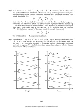 13.37. In the transmission line of Fig. 13.17, RL = Z0 = 50 . Determine and plot the voltage at the
load resistor and the current in the battery as functions of time by constructing appropriate voltage and
current reﬂection diagrams: Referring to the ﬁgure, closing the switch launches a voltage wave whose
value is given by Eq. (50):
V +
1 =
V0Z0
Rg + Z0
=
50
75
V0 =
2
3
V0
We note that ŴL = 0, since the load impedance is matched to that of the line. So the voltage wave
traverses the line and does not reﬂect. The voltage reﬂection diagram would be that shown in Fig.
13.18a, except that no waves are present after time t = l/v. Likewise, the current reﬂection diagram
is that of Fig. 13.19a, except, again, no waves exist after t = l/v. The voltage at the load will be just
V +
1 = (2/3)V0 for times beyond l/v. The current through the battery is found through
I+
1 =
V +
1
Z0
=
V0
75
A
This current initiates at t = 0, and continues indeﬁnitely.
13.38. Repeat Problem 37, with Z0 = 50 , and RL = Rg = 25 . Carry out the analysis for the time period
0 < t < 8l/v. At the generator end, we have Ŵg = −1/3, as before. The difference is at the load
end, where ŴL = −1/3, whereas in Problem 37, the load was matched. The initial wave, as in the last
problem, is of magnitude V + = (2/3)V0. Using these values, voltage and current reﬂection diagrams
are constructed, and are shown below:
243
Descargado por mauricio cartagena (rene_cartagena@yahoo.com)
lOMoARcPSD|5423334
 