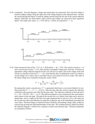 13.38. (continued) From the diagrams, voltage and current plots are constructed. First, the load voltage is
found by adding voltages along the right side of the voltage diagram at the indicated times. Second,
the current through the battery is found by adding currents along the left side of the current reﬂection
diagram. Both plots are shown below, where currents and voltages are expressed to three signiﬁcant
ﬁgures. The steady state values, VL = 0.5V and IB = 0.02A, are expected as t → ∞.
13.39. In the transmission line of Fig. 13.17, Z0 = 50 and RL = Rg = 25 . The switch is closed at t = 0
and is opened again at time t = l/4v, thus creating a rectangular voltage pulse in the line. Construct an
appropriate voltage reﬂection diagram for this case and use it to make a plot of the voltage at the load
resistor as a function of time for 0 < t < 8l/v (note that the effect of opening the switch is to initiate a
second voltage wave, whose value is such that it leaves a net current of zero in its wake): The value of
the initial voltage wave, formed by closing the switch, will be
V +
=
Z0
Rg + Z0
V0 =
50
25 + 50
V0 =
2
3
V0
On opening the switch, a second wave, V +′, is generated which leaves a net current behind it of zero.
This means that V +′ = −V + = −(2/3)V0. Note also that when the switch is opened, the reﬂection
coefﬁcient at the generator end of the line becomes unity. The reﬂection coefﬁcient at the load end is
ŴL = (25 − 50)/(25 + 50) = −(1/3). The reﬂection diagram is now constructed in the usual manner,
and is shown on the next page. The path of the second wave as it reﬂects from either end is shown in
dashed lines, and is a replica of the ﬁrst wave path, displaced later in time by l/(4v).a All values for
the second wave after each reﬂection are equal but of opposite sign to the immediately preceding ﬁrst
wave values. The load voltage as a function of time is found by accumulating voltage values as they are
read moving up along the right hand boundary of the chart. The resulting function, plotted just below
the reﬂection diagram, is found to be a sequence of pulses that alternate signs. The pulse amplitudes
are calculated as follows:
244
Descargado por mauricio cartagena (rene_cartagena@yahoo.com)
lOMoARcPSD|5423334
 