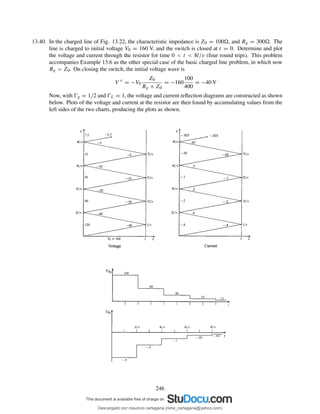 13.40. In the charged line of Fig. 13.22, the characteristic impedance is Z0 = 100 , and Rg = 300 . The
line is charged to initial voltage V0 = 160 V, and the switch is closed at t = 0. Determine and plot
the voltage and current through the resistor for time 0 < t < 8l/v (four round trips). This problem
accompanies Example 13.6 as the other special case of the basic charged line problem, in which now
Rg > Z0. On closing the switch, the initial voltage wave is
V +
= −V0
Z0
Rg + Z0
= −160
100
400
= −40 V
Now, with Ŵg = 1/2 and ŴL = 1, the voltage and current reﬂection diagrams are constructed as shown
below. Plots of the voltage and current at the resistor are then found by accumulating values from the
left sides of the two charts, producing the plots as shown.
246
Descargado por mauricio cartagena (rene_cartagena@yahoo.com)
lOMoARcPSD|5423334
 