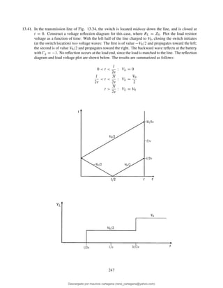 13.41. In the transmission line of Fig. 13.34, the switch is located midway down the line, and is closed at
t = 0. Construct a voltage reﬂection diagram for this case, where RL = Z0. Plot the load resistor
voltage as a function of time: With the left half of the line charged to V0, closing the switch initiates
(at the switch location) two voltage waves: The ﬁrst is of value −V0/2 and propagates toward the left;
the second is of value V0/2 and propagates toward the right. The backward wave reﬂects at the battery
with Ŵg = −1. No reﬂection occurs at the load end, since the load is matched to the line. The reﬂection
diagram and load voltage plot are shown below. The results are summarized as follows:
0 < t <
l
2v
: VL = 0
l
2v
< t <
3l
2v
: VL =
V0
2
t >
3l
2v
: VL = V0
247
Descargado por mauricio cartagena (rene_cartagena@yahoo.com)
lOMoARcPSD|5423334
 