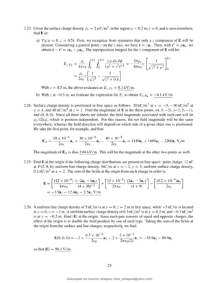 2.23. Given the surface charge density, ρs = 2 µC/m2, in the region ρ < 0.2 m, z = 0, and is zero elsewhere,
ﬁnd E at:
a) PA(ρ = 0, z = 0.5): First, we recognize from symmetry that only a z component of E will be
present. Considering a general point z on the z axis, we have r = zaz. Then, with r′ = ρaρ, we
obtain r − r′ = zaz − ρaρ. The superposition integral for the z component of E will be:
Ez,PA =
ρs
4πǫ0
2π
0
0.2
0
z ρ dρ dφ
(ρ2 + z2)1.5
= −
2πρs
4πǫ0
z
1
z2 + ρ2
0.2
0
=
ρs
2ǫ0
z
1
√
z2
−
1
√
z2 + 0.4
With z = 0.5 m, the above evaluates as Ez,PA = 8.1 kV/m.
b) With z at −0.5 m, we evaluate the expression for Ez to obtain Ez,PB = −8.1 kV/m.
2.24. Surface charge density is positioned in free space as follows: 20 nC/m2 at x = −3, −30 nC/m2 at
y = 4, and 40 nC/m2 at z = 2. Find the magnitude of E at the three points, (4, 3, −2), (−2, 5, −1),
and (0, 0, 0). Since all three sheets are inﬁnite, the ﬁeld magnitude associated with each one will be
ρs/(2ǫ0), which is position-independent. For this reason, the net ﬁeld magnitude will be the same
everywhere, whereas the ﬁeld direction will depend on which side of a given sheet one is positioned.
We take the ﬁrst point, for example, and ﬁnd
EA =
20 × 10−9
2ǫ0
ax +
30 × 10−9
2ǫ0
ay −
40 × 10−9
2ǫ0
az = 1130ax + 1695ay − 2260az V/m
The magnitude of EA is thus 3.04 kV/m. This will be the magnitude at the other two points as well.
2.25. Find E at the origin if the following charge distributions are present in free space: point charge, 12 nC
at P (2, 0, 6); uniform line charge density, 3nC/m at x = −2, y = 3; uniform surface charge density,
0.2 nC/m2 at x = 2. The sum of the ﬁelds at the origin from each charge in order is:
E =
(12 × 10−9)
4πǫ0
(−2ax − 6az)
(4 + 36)1.5
+
(3 × 10−9)
2πǫ0
(2ax − 3ay)
(4 + 9)
−
(0.2 × 10−9)ax
2ǫ0
= −3.9ax − 12.4ay − 2.5az V/m
2.26. A uniform line charge density of 5 nC/m is at y = 0, z = 2 m in free space, while −5 nC/m is located
at y = 0, z = −2 m. A uniform surface charge density of 0.3 nC/m2 is at y = 0.2 m, and −0.3 nC/m2
is at y = −0.2 m. Find |E| at the origin: Since each pair consists of equal and opposite charges, the
effect at the origin is to double the ﬁeld produce by one of each type. Taking the sum of the ﬁelds at
the origin from the surface and line charges, respectively, we ﬁnd:
E(0, 0, 0) = −2 ×
0.3 × 10−9
2ǫ0
ay − 2 ×
5 × 10−9
2πǫ0(2)
az = −33.9ay − 89.9az
so that |E| = 96.1 V/m.
23
Descargado por mauricio cartagena (rene_cartagena@yahoo.com)
lOMoARcPSD|5423334
 