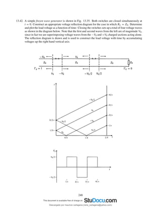 13.42. A simple frozen wave generator is shown in Fig. 13.35. Both switches are closed simultaneously at
t = 0. Construct an appropriate voltage reﬂection diagram for the case in which RL = Z0. Determine
and plot the load voltage as a function of time: Closing the switches sets up a total of four voltage waves
as shown in the diagram below. Note that the ﬁrst and second waves from the left are of magnitude V0,
since in fact we are superimposing voltage waves from the −V0 and +V0 charged sections acting alone.
The reﬂection diagram is drawn and is used to construct the load voltage with time by accumulating
voltages up the right hand vertical axis.
248
Descargado por mauricio cartagena (rene_cartagena@yahoo.com)
lOMoARcPSD|5423334
 