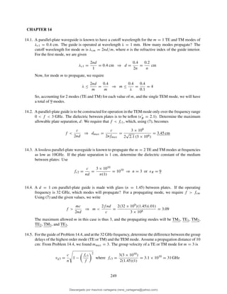 CHAPTER 14
14.1. A parallel-plate waveguide is known to have a cutoff wavelength for the m = 1 TE and TM modes of
λc1 = 0.4 cm. The guide is operated at wavelength λ = 1 mm. How many modes propagate? The
cutoff wavelength for mode m is λcm = 2nd/m, where n is the refractive index of the guide interior.
For the ﬁrst mode, we are given
λc1 =
2nd
1
= 0.4 cm ⇒ d =
0.4
2n
=
0.2
n
cm
Now, for mode m to propagate, we require
λ ≤
2nd
m
=
0.4
m
⇒ m ≤
0.4
λ
=
0.4
0.1
= 4
So, accounting for 2 modes (TE and TM) for each value of m, and the single TEM mode, we will have
a total of 9 modes.
14.2. A parallel-plate guide is to be constructed for operation in the TEM mode only over the frequency range
0 < f < 3 GHz. The dielectric between plates is to be teﬂon (ǫ′
R = 2.1). Determine the maximum
allowable plate separation, d: We require that f < fc1, which, using (7), becomes
f <
c
2nd
⇒ dmax =
c
2nfmax
=
3 × 108
2
√
2.1 (3 × 109)
= 3.45 cm
14.3. A lossless parallel-plate waveguide is known to propagate the m = 2 TE and TM modes at frequencies
as low as 10GHz. If the plate separation is 1 cm, determine the dielectric constant of the medium
between plates: Use
fc2 =
c
nd
=
3 × 1010
n(1)
= 1010
⇒ n = 3 or ǫR = 9
14.4. A d = 1 cm parallel-plate guide is made with glass (n = 1.45) between plates. If the operating
frequency is 32 GHz, which modes will propagate? For a propagating mode, we require f > fcm
Using (7) and the given values, we write
f >
mc
2nd
⇒ m <
2f nd
c
=
2(32 × 109)(1.45)(.01)
3 × 108
= 3.09
The maximum allowed m in this case is thus 3, and the propagating modes will be TM1, TE1, TM2,
TE2, TM3, and TE3.
14.5. For the guide of Problem 14.4, and at the 32 GHz frequency, determine the difference between the group
delays of the highest order mode (TE or TM) and the TEM mode. Assume a propagation distance of 10
cm: From Problem 14.4, we found mmax = 3. The group velocity of a TE or TM mode for m = 3 is
vg3 =
c
n
1 −
fc3
f
2
where fc3 =
3(3 × 1010)
2(1.45)(1)
= 3.1 × 1010
= 31 GHz
249
Descargado por mauricio cartagena (rene_cartagena@yahoo.com)
lOMoARcPSD|5423334
 